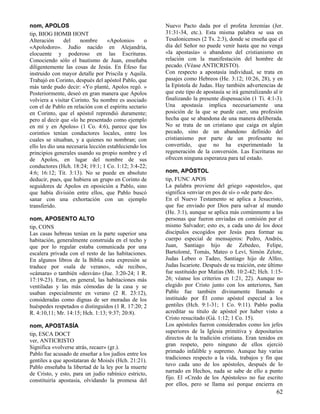 nom, APOLOS
tip, BIOG HOMB HONT
Alteración
del
nombre
«Apolonio»
o
«Apolodoro». Judío nacido en Alejandría,
elocuente y poderoso en las Escrituras.
Conociendo sólo el bautismo de Juan, enseñaba
diligentemente las cosas de Jesús. En Éfeso fue
instruido con mayor detalle por Priscila y Aquila.
Trabajó en Corinto, después del apóstol Pablo, que
más tarde pudo decir: «Yo planté, Apolos regó. »
Posteriormente, deseó en gran manera que Apolos
volviera a visitar Corinto. Su nombre es asociado
con el de Pablo en relación con el espíritu sectario
en Corinto, que el apóstol reprendió duramente;
pero al decir que «lo he presentado como ejemplo
en mí y en Apolos» (1 Co. 4:6), parece que los
corintios tenían conductores locales, entre los
cuales se situaban, y a quienes no nombran; con
ello les dio una necesaria lección estableciendo los
principios generales usando su propio nombre y el
de Apolos, en lugar del nombre de sus
conductores (Hch. 18:24; 19:1; 1 Co. 1:12; 3:4-22;
4:6; 16:12; Tit. 3:13). No se puede en absoluto
deducir, pues, que hubiera un grupo en Corinto de
seguidores de Apolos en oposición a Pablo, sino
que había división entre ellos, que Pablo buscó
sanar con una exhortación con un ejemplo
transferido.
nom, APOSENTO ALTO
tip, CONS
Las casas hebreas tenían en la parte superior una
habitación, generalmente construida en el techo y
que por lo regular estaba comunicada por una
escalera privada con el resto de las habitaciones.
En algunos libros de la Biblia esta expresión se
traduce por «sala de verano», «de recibo»,
«cámara» o también «desván» (Jue. 3:20-24; 1 R.
17:19-23). Eran, en general, las habitaciones más
ventiladas y las más cómodas de la casa y se
usaban especialmente en verano (2 R. 23:12),
consideradas como dignas de ser moradas de los
huéspedes respetados o distinguidos (1 R. 17:20; 2
R. 4:10,11; Mr. 14:15; Hch. 1:13; 9:37; 20:8).
nom, APOSTASÍA
tip, ESCA DOCT
ver, ANTICRISTO
Significa «volverse atrás, recaer» (gr.).
Pablo fue acusado de enseñar a los judíos entre los
gentiles a que apostataran de Moisés (Hch. 21:21).
Pablo enseñaba la libertad de la ley por la muerte
de Cristo, y esto, para un judío rabínico estricto,
constituiría apostasía, olvidando la promesa del

Nuevo Pacto dada por el profeta Jeremías (Jer.
31:31-34, etc.). Esta misma palabra se usa en
Tesalonicenses (2 Ts. 2:3), donde se enseña que el
día del Señor no puede venir hasta que no venga
«la apostasía» o abandono del cristianismo en
relación con la manifestación del hombre de
pecado. (Véase ANTICRISTO).
Con respecto a apostasía individual, se trata en
pasajes como Hebreos (He. 3:12; 10:26, 28), y en
la Epístola de Judas. Hay también advertencias de
que este tipo de apostasía se irá generalizando al ir
finalizando la presente dispensación (1 Ti. 4:1-3).
Una apostasía implica necesariamente una
posición de la que se puede caer, una profesión
hecha que se abandona de una manera deliberada.
No se trata de un cristiano que caiga en algún
pecado, sino de un abandono definido del
cristianismo por parte de un profesante no
convertido, que no ha experimentado la
regeneración de la conversión. Las Escrituras no
ofrecen ninguna esperanza para tal estado.
nom, APÓSTOL
tip, FUNC APOS
La palabra proviene del griego «apostelo», que
significa «enviar en pos de sí» o «de parte de».
En el Nuevo Testamento se aplica a Jesucristo,
que fue enviado por Dios para salvar al mundo
(He. 3:1), aunque se aplica más comúnmente a las
personas que fueron enviadas en comisión por el
mismo Salvador; esto es, a cada uno de los doce
discípulos escogidos por Jesús para formar su
cuerpo especial de mensajeros: Pedro, Andrés,
Juan, Santiago hijo de Zebedeo, Felipe,
Bartolomé, Tomás, Mateo o Leví, Simón Zelote,
Judas Lebeo o Tadeo, Santiago hijo de Alfeo,
Judas Iscariote. Después de su traición, este último
fue sustituido por Matías (Mt. 10:2-42; Hch. 1:1526; véanse los criterios en 1:21, 22). Aunque no
elegido por Cristo junto con los anteriores, San
Pablo fue también divinamente llamado e
instituido por Él como apóstol especial a los
gentiles (Hch. 9:1-31; 1 Co. 9:11). Pablo podía
acreditar su título de apóstol por haber visto a
Cristo resucitado (Gá. 1:12; 1 Co. 15).
Los apóstoles fueron considerados como los jefes
superiores de la Iglesia primitiva y depositarios
directos de la tradición cristiana. Eran tenidos en
gran respeto, pero ninguno de ellos ejerció
primado infalible y supremo. Aunque hay varias
tradiciones respecto a la vida, trabajos y fin que
tuvo cada uno de los apóstoles, después de lo
narrado en Hechos, nada se sabe de ello a punto
fijo. El «Credo de los Apóstoles» no fue escrito
por ellos, pero se llama así porque encierra en

62

 