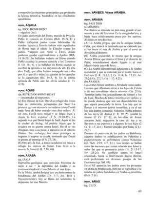 compendio las doctrinas principales que profesaba
la Iglesia primitiva, basándose en las enseñanzas
apostólicas.
nom, AQUILA
tip, BIOG HOMB HONT
= «águila» (lat.).
Un judío convertido del Ponto, marido de Priscila.
Pablo lo conoció en Corinto (Hch. 18:2). Él y
Pablo trabajaron juntos como fabricantes de
tiendas. Aquila y Priscila habían sido expulsados
de Roma bajo el edicto de Claudio contra los
judíos. Viajaron con Pablo a Éfeso, donde
pudieron ayudar espiritualmente a Apolos (Hch.
18:18-26). Se hallaban todavía en Éfeso cuando
Pablo escribió la primera epístola a los Corintios
(1 Co. 16:19), y se hallaban en Roma cuando se
escribió la epístola a los creyentes de allí. En ella
dice Pablo que ellos habían arriesgado sus vidas
por él, y que él y todas las iglesias de los gentiles
se lo agradecían (Ro. 16:3, 4). En la última
epístola de Pablo aún les envía saludos (1 Ti.
4:19).
nom, AQUIS
tip, REYE BIOG HOMB HOAT
= «encantador de serpiente».
(a) Rey filisteo de Gat. David se refugió dos veces
bajo su protección, perseguido por Saúl. La
primera vez sus siervos le recordaron cómo David
tenía fama de haber matado «sus diez miles». Al
oír esto, David tuvo miedo y se fingió loco, y
Aquis lo hizo expulsar (1 S. 21:10-15). La
segunda vez que David huyó de Saúl, Aquis le dio
la ciudad de Siclag. Al pedirle Aquis que le
ayudara en su guerra contra Israel, David se vio
obligado, muy a su pesar, a incluirse en el ejército
filisteo. Sin embargo, los otros príncipes se
negaron a aceptar su ayuda, temiendo que David
se pasara al enemigo (1 S. 27, 28).
(b) Otro rey de Gat, a donde acudieron en busca e
refugio los siervos de Simei. Esto llevó a la
muerte de Simei (1 R. 2:39, 40).
nom, ARABÁ
tip, LUGA
Depresión geológica que atraviesa Palestina de
norte a sur = la depresión del Jordán y su
continuación desde el mar Muerto al mar Rojo.
En la Biblia, Arabá designa casi exclusivamente la
hondonada del Jordán (Dt. 1:7; Jos. 18:8 y
frecuentemente); hoy se llama así solamente la
depresión del mar Muerto.

nom, ÁRABES. Véase ARABIA.
nom, ARABIA
tip, PAIS TRIB
(a) ARABIA:
Por Arabia se entiende un país muy grande al sur,
sureste y este de Palestina. En la antigüedad era, y
hasta hace relativamente poco por los nativos,
dividido en tres distritos:
(A) La Arabia propia, que era la antigua Arabia
Félix, que abarca la península que se extiende por
el sur hacia el mar de Arabia y por el norte en
dirección al desierto.
(B) Arabia occidental, lo mismo que la antigua
Arabia Pétrea, que abarca el Sinaí y el desierto de
Petra, extendiéndose desde Egipto y el mar
Muerto hasta cerca de Petra.
(C) La Arabia septentrional, adyacente a la Arabia
occidental y que se extiende por el norte, hacia el
Éufrates (1 R. 10:15; 2 Cr. 9:14; Is. 21:13; Jer.
25:24; Ez. 27:21; Gá. 1:17; 4:25).
(b) ÁRABES:
Los árabes tienen también a Abraham como padre.
Leemos que Abraham envió a los hijos de Cetura
y de sus concubinas «hacia oriente» (Gn. 25:6).
También había los descendientes de Ismael y los
de Esaú. Muchos de éstos vinieron a ser «jefes», y
no puede dudarse que son sus descendientes los
que siguen poseyendo la tierra. Los hay que se
llaman a sí mismos árabes ismaelitas, y en el sur
hay aún árabes joctanitas. Salomón recibía tributos
de los reyes de Arabia (1 R. 10:15). Josafat lo
mismo (2 Cr. 17:11); en los días de Joram
atacaron Judá, saquearon la casa del rey y se
llevaron a sus esposas y a algunos de sus hijos (2
Cr. 21:17; 22:1). Fueron vencidos por Uzías (2 Cr.
26:7).
Durante el cautiverio de los judíos en Babilonia,
algunos árabes se establecieron en Palestina y
posteriormente se enfrentaron contra Nehemías
(cp. Neh. 2:19; 4:7; 6:1). Los árabes se hallan
entre las naciones que tenían relación con Israel y
sobre las que se pronuncia juicio (Is. 21:13-17;
Jer. 25:24). Su conflicto contra el Israel
restaurado, hasta la intervención divina directa,
está profetizado en diversos pasajes de las
Escrituras (cp. Sal. 83).
En el NT aparecen los árabes entre los presentes
en el día de Pentecostés, pero no se especifica si se
trataba de judíos habitantes en Arabia o prosélitos
(Hch. 2:11).
nom, ARAD
tip, CIUD

63

 