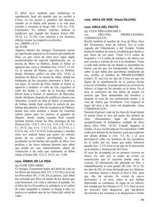 El árbol sirve también para simbolizar la
reprobación final del pueblo que no recibió a
Cristo, en los gestos y palabras del Bautista,
cuando ya el hacha está puesta a la raíz para
cortarlo y arrojarlo al fuego (Mt. 3:10; Lc. 3:9).
Finalmente, los árboles estériles indican la
maldición que impide dar buenos frutos (Mt.
34:32; Lc. 21:29). Con relación a los distintos
árboles véanse los respectivos artículos.
exc, ÁRBOL (A.T.)
tip, FLOR
Algunos árboles del Antiguo Testamento tienen
un significado especial en la historia del pueblo de
Dios, ya que cerca de ellos tuvo lugar algún
acontecimiento de especial significación; así: la
encina de More en Hebrón, donde el Señor se
apareció dos veces a Abraham (Gn. 12:6-7; 12:181); el encinar de Mamre que está en Hebrón,
donde Abraham edificó un altar (Gn. 13:8); el
terebinto de Bet-el; la encina de Jabes, donde los
habitantes de las cercanías enterraron a Saúl y a
sus hijos; la encina de Ofra, donde el Señor se
apareció a Gedeón; el valle de Ela, (significa el
valle del Roble o, valle de la Encina), donde
David mató a Goliat; el tamarisco de Beerseba,
donde Abraham, después de establecer alianza con
Abimelec, levantó un altar al Señor; el tamarisco
de Gabaa, donde Saúl recibió la noticia de que
habían descubierto a David; la palmera de Débora,
donde ésta solía sentarse y donde los israelitas
subían juntos para los juicios; el granado de
Migrón, donde estaba sentado Saúl cuando
Jonatán intentó cruzar las filas enemigas de los
filisteos (Gn. 12:6-7; 18:1; Un. 13:8; 1 R. 13:14; 1
Cr. 10:12; Jue. 6:11; 1 S.17:2; Gn. 21:23-33; y 1
S.22:6; Jue. 4:5; 1 S.14:2). Estos pasajes y muchos
otros nos indican hasta qué punto los árboles
gozan de un carácter privilegiado, si bien
accidental, en los hechos del pueblo de Dios. Los
profetas y las leyes ordenan destruir todo árbol
que pueda ser, aun indirectamente, objeto de
veneración o de culto que solamente se debía
rendir al Señor (Dt. 12:2-3; 16:21; Jer. 2:20).
nom, ÁRBOL DE LA VIDA
tip, FLOR TIPO ARBO
El Antiguo Testamento habla del árbol de vida en
los libros del Génesis (Gn. 2:9; 3:22-24) y en el de
los Proverbios (Pr. 3:18). En el paraíso, este árbol
fue colocado por Dios en medio de los demás que
eran hermosos a la vista y sabrosos al paladar. En
el libro de los Proverbios la sabiduría es el «árbol
de vida» asequible a cuantos se llegan a ella. La
justicia es también uno de los frutos del «árbol de
vida».

nom, ARCA DE NOÉ. Véase DILUVIO.
nom, ARCA DEL PACTO
tip, UTEN TIPO CONS MILA
ver,
DILUVIO,
PROPICIATORIO,
TABERNÁCULO
Recibe también el nombre de Arca de Dios, Arca
del Testimonio, Arca de Jehová. Era el cofre
sagrado del Tabernáculo y del Templo. Estaba
hecha de madera de acacia, recubierta por dentro y
por fuera de oro puro. Tenía 2-1/2 codos de
longitud y 1-1/2 codos de anchura y de altura, con
una corona o cornisa de oro a su alrededor. Tenía
a cada lado anillas de oro donde se insertaban las
barras con las que era transportada. Su cubierta,
sobre la que había dos querubines totalmente de
oro, recibía el nombre de PROPICIATORIO
(véase). El arca era un tipo de Cristo en que era
figura de la manifestación de la justicia divina
(oro) en el hombre; el propiciatorio era el trono de
Jehová, el lugar de Su morada en la tierra. En el
arca se colocaron las dos tablas de piedra (la
justicia que Dios demandaba del hombre) y
después el vaso de oro conteniendo maná, y la
vara de Aarón que reverdeció. Con respecto al
lugar del arca y de cómo era desplazada, véase
TABERNÁCULO.
Durante el primer viaje de los hijos de Israel desde
el monte Sinaí el arca del pacto fue delante de
ellos, «buscándoles lugar de descanso»,
ejemplificando el bondadoso cuidado de Dios
hacia ellos (Nm. 10:33). Cuando llegaron al
Jordán, el arca era llevada por los sacerdotes 2.000
codos por delante de las huestes, para que supieran
por dónde debían ir (Jos. 3:3, 4), y el arca
permaneció sobre los hombros de los sacerdotes
en el lecho del río, hasta que todos hubieron
pasado (Jos. 3:17). Esto es un tipo de la asociación
en la muerte y resurrección de Cristo.
El arca les acompañó en su primera victoria en
Jericó. Es sólo por el poder de Cristo en
resurrección que el creyente puede tener la
victoria. El tabernáculo fue plantado en Silo, e
indudablemente el arca quedó allí (Jos. 18:1). En
los días de Elí, al verse derrotado por los filisteos,
los israelitas fueron a buscar el arca a Silo, para
que ella los salvara. Se vieron de nuevo
derrotados, y el arca, sobre la que habían
depositado su confianza, en lugar de en Jehová,
fue tomada por los filisteos (1 S. 5:1). Pero el arca
les provocó tales desgracias que decidieron
devolverla a los israelitas y la dispusieron a bordo

66

 