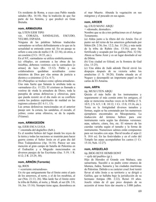 Un residente de Roma, a cuya casa Pablo manda
saludos (Ro. 16:10). Hay la tradición de que fue
parte de los Setenta, y que predicó en Gran
Bretaña.
nom, ARMADURA
tip, UTEN EJER TIPO
ver, CORAZA, SANDALIAS, ESCUDO,
YELMO, ESPADA
Ninguna de las palabras hebreas traducidas
«armadura» se refiere definidamente a lo que en la
actualidad se entiende como tal. En un pasaje se
refiere a una cota de malla (1 R. 22:34), en otros, a
un coselete (2 Cr. 18:33, etc.).
En el NT, «armadura» se utiliza simbólicamente.
(a) «Hopla», en contraste a las obras de las
tinieblas, debemos vestirnos con la «armadura [o
armas] de luz» (Ro. 13:12). Pablo y sus
colaboradores quedaban acreditados como
ministros de Dios por «las armas de justicia a
diestra y a siniestra» (2 Co. 6:7).
(b) «Panoplia» se traduce como «plena armadura».
Uno más fuerte que Satanás le arrebata toda su
«armadura» (Lc. 11:22). El cristiano es llamado a
vestirse de «toda la armadura de Dios», toda la
panoplia de armas defensivas y ofensivas, para
que pueda resistir en el día malo en su conflicto
contra los poderes espirituales de maldad en las
regiones celestes (Ef. 6:11, 13).
Las armas defensivas mencionadas en el anterior
pasaje son: la coraza, las sandalias, el escudo, el
yelmo; como arma ofensiva, se da la espada.
(Véanse).
nom, ARMAGEDÓN
tip, EJER ESCA LUGA
= «montaña del degüello» (heb.).
Es el nombre hebreo del lugar donde los reyes de
la tierra y todas las naciones se reunirán para hacer
guerra contra el Señor Jesús en el gran día del
Dios Todopoderoso (Ap. 16:16). Parece ser una
mención al gran campo de batalla de Palestina en
el Esdraelón y a Meguido mencionados en
diversos pasajes de las Escrituras (Jue. 5:19; 1 R.
4:12; 2 R. 23:29, 30).
nom, ARNÓN (Torrente)
tip, RIOS
= «corriente estruendosa».
Un río que antiguamente fue el límite entre el país
de los amorreos, al norte, y el de los moabitas, al
sur (Nm. 21:13, 26). Más tarde fue el límite entre
la tribu de Rubén, al norte, y Moab, al sur (Dt. 3:8,
16; Jos. 13:16). Siempre tiene agua; desemboca en

el mar Muerto. Abunda la vegetación en sus
márgenes y el pescado en sus aguas.
nom, AROER
tip, CIUD MANU ARQU
= «desnudo, desnudez».
Nombre que se da a tres poblaciones en el Antiguo
Testamento.
(a) Aldea junto a la ribera del río Arnón. Era el
punto sur del reino de los amorreos gobernado por
Sihón (Dt. 2:36; Jos. 12:2; Jue. 11:26), y más tarde
de la tribu de Rubén (Jos. 13:16); pero fue
fortificado y ocupado por los gaditas (Nm. 32:34).
Ahora se llama Arair y es un lugar desolado al sur
de Dibón.
(b) Una ciudad en Gilead, en la frontera de Gad
(Jos. 13:25).
(c) Una aldea de Judá adonde David envió los
despojos después de su victoria sobre los
amalecitas (1 S. 30:28). Estaba situada en el
Neguev y desempeñó un importante papel en las
cartas de El-Amarna.
nom, ARPA
tip, MUSI UTEN ARQU
Quizás el más bello de los instrumentos y
seguramente el más común entre los antiguos, el
arpa se menciona muchas veces en la Biblia (1 S.
10:5; 2 S. 6:5; 1 R. 10:12; 1 Cr. 13:8; 15:16, etc.).
Tenía en la Antigüedad diversos tamaños y
formas, según se ha constatado por los numerosos
ejemplares encontrados en Mesopotamia. La
traducción del término hebreo para este
instrumento varía según las distintas versiones:
arpa, salterio, cítara, lira, etc. El número de las
cuerdas variaba según el tamaño y la forma de
instrumento. Numerosos salmos están compuestos
para ser tocados con arpa. David tocaba el arpa (1
S. 18:6 ss). En las festividades y en el culto del
Templo las arpas acompañaban los cantos (1 Cr.
15:16; Neh. 12:27).
nom, ARQUELAO
tip, BIOG REYE HOMB HONT
= «jefe del pueblo» (gr.).
Hijo de Herodes el Grande con Maltace, una
samaritana. Sucedió a su padre como etnarca de
Idumea, Judea, Samaria y las ciudades marítimas
de Palestina. Debido a su carácter cruel José temió
llevar al niño Jesús a su territorio y se dirigió a
Galilea, que se hallaba bajo la jurisdicción de su
hermano Antipas (Mt. 2:22). Reinó 10 años.
Josefo relata de él que poco después de su
accesión al trono hizo dar muerte a 3.000 judíos.

69

 