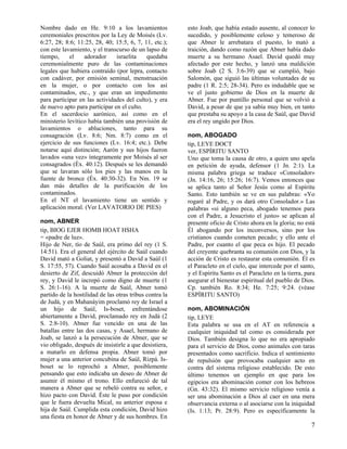 Nombre dado en He. 9:10 a los lavamientos
ceremoniales prescritos por la Ley de Moisés (Lv.
6:27, 28; 8:6; 11:25, 28, 40; 15:5, 6, 7, 11, etc.);
con este lavamiento, y el transcurso de un lapso de
tiempo,
el
adorador
israelita
quedaba
ceremonialmente puro de las contaminaciones
legales que hubiera contraído (por lepra, contacto
con cadáver, por emisión seminal, menstruación
en la mujer, o por contacto con los así
contaminados, etc., y que eran un impedimento
para participar en las actividades del culto), y era
de nuevo apto para participar en el culto.
En el sacerdocio aarónico, así como en el
ministerio levítico había también una provisión de
lavamientos o abluciones, tanto para su
consagración (Lv. 8:6; Nm. 8:7) como en el
ejercicio de sus funciones (Lv. 16:4; etc.). Debe
notarse aquí distinción; Aarón y sus hijos fueron
lavados «una vez» íntegramente por Moisés al ser
consagrados (Éx. 40:12). Después se les demandó
que se lavaran sólo los pies y las manos en la
fuente de bronce (Éx. 40:30-32). En Nm. 19 se
dan más detalles de la purificación de los
contaminados.
En el NT el lavamiento tiene un sentido y
aplicación moral. (Ver LAVATORIO DE PIES)
nom, ABNER
tip, BIOG EJER HOMB HOAT HSHA
= «padre de luz».
Hijo de Ner, tío de Saúl, era primo del rey (1 S.
14:51). Era el general del ejército de Saúl cuando
David mató a Goliat, y presentó a David a Saúl (1
S. 17:55, 57). Cuando Saúl acosaba a David en el
desierto de Zif, descuidó Abner la protección del
rey, y David le increpó como digno de muerte (1
S. 26:1-16). A la muerte de Saúl, Abner tomó
partido de la hostilidad de las otras tribus contra la
de Judá, y en Mahanáyim proclamó rey de Israel a
un hijo de Saúl, Is-boset, enfrentándose
abiertamente a David, proclamado rey en Judá (2
S. 2:8-10). Abner fue vencido en una de las
batallas entre las dos casas, y Asael, hermano de
Joab, se lanzó a la persecución de Abner, que se
vio obligado, después de insistirle a que desistiera,
a matarlo en defensa propia. Abner tomó por
mujer a una anterior concubina de Saúl, Rizpá. Isboset se lo reprochó a Abner, posiblemente
pensando que esto indicaba un deseo de Abner de
asumir él mismo el trono. Ello enfureció de tal
manera a Abner que se rebeló contra su señor, e
hizo pacto con David. Éste le puso por condición
que le fuera devuelta Mical, su anterior esposa e
hija de Saúl. Cumplida esta condición, David hizo
una fiesta en honor de Abner y de sus hombres. En

esto Joab, que había estado ausente, al conocer lo
sucedido, y posiblemente celoso y temeroso de
que Abner le arrebatara el puesto, lo mató a
traición, dando como razón que Abner había dado
muerte a su hermano Asael. David quedó muy
afectado por este hecho, y lanzó una maldición
sobre Joab (2 S. 3:6-39) que se cumplió, bajo
Salomón, que siguió las últimas voluntades de su
padre (1 R. 2:5; 28-34). Pero es indudable que se
ve el justo gobierno de Dios en la muerte de
Abner. Fue por puntillo personal que se volvió a
David, a pesar de que ya sabía muy bien, en tanto
que prestaba su apoyo a la casa de Saúl, que David
era el rey ungido por Dios.
nom, ABOGADO
tip, LEYE DOCT
ver, ESPÍRITU SANTO
Uno que toma la causa de otro, a quien uno apela
en petición de ayuda, defensor (1 Jn. 2:1). La
misma palabra griega se traduce «Consolador»
(Jn. 14:16, 26; 15:26; 16:7). Vemos entonces que
se aplica tanto al Señor Jesús como al Espíritu
Santo. Esto también se ve en sus palabras: «Yo
rogaré al Padre, y os dará otro Consolador.» Las
palabras «si alguno peca, abogado tenemos para
con el Padre, a Jesucristo el justo» se aplican al
presente oficio de Cristo ahora en la gloria; no está
Él abogando por los inconversos, sino por los
cristianos cuando cometen pecado; y ello ante el
Padre, por cuanto el que peca es hijo. El pecado
del creyente quebranta su comunión con Dios, y la
acción de Cristo es restaurar esta comunión. Él es
el Paracleto en el cielo, que intercede por el santo,
y el Espíritu Santo es el Paracleto en la tierra, para
asegurar el bienestar espiritual del pueblo de Dios.
Cp. también Ro. 8:34; He. 7:25; 9:24. (véase
ESPÍRITU SANTO)
nom, ABOMINACIÓN
tip, LEYE
Esta palabra se usa en el AT en referencia a
cualquier iniquidad tal como es considerada por
Dios. También designa lo que no era apropiado
para el servicio de Dios, como animales con taras
presentados como sacrificio. Indica el sentimiento
de repulsión que provocaba cualquier acto en
contra del sistema religioso establecido. De esto
último tenemos un ejemplo en que para los
egipcios era abominación comer con los hebreos
(Gn. 43:32). El mismo servicio religioso venía a
ser una abominación a Dios al caer en una mera
observancia externa o al asociarse con la iniquidad
(Is. 1:13; Pr. 28:9). Pero es específicamente la

7

 