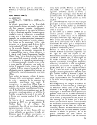 Al final fue depuesto por sus atrocidades y
desterrado a Vienne en las Galias (Ant. 17:8, 9,
etc.).
nom, ARQUEOLOGÍA
tip, ARQU CIEN
ver, ÓSTRACA, PALESTINA; JERUSALÉN,
VASIJA
La ciencia arqueológica se ha desarrollado
muchísimo en los últimos sesenta años y gracias a
ello hoy podemos constatar científicamente
hechos y afirmaciones de los cuales la Biblia era
la única evidencia que quedaba. En cuanto ciencia,
estudia los restos de civilizaciones en su ambiente
y marco, y en su lugar exacto, con unas técnicas
especiales que permiten reconstruir los escenarios
de los hechos mencionados en los textos antiguos.
Los límites de la arqueología bíblica están
impuestos por la historia: desde la época de los
patriarcas (hacia 1750 a.C.) hasta el siglo I d.C.; y
por la geografía: Palestina y aquellos lugares
relacionados con los personajes protagonistas de
la epopeya bíblica o cuyas culturas influyeron en
la vida de Israel: Egipto, Mesopotamia, Anatolia,
Chipre, Persia, Fenicia, Siria, Grecia y Roma. Una
rama especial de la historia, la epigrafía, interpreta
los resultados de la búsqueda arqueológica; pero
es evidente que no puede, ni mucho menos, probar
o negar aquellas afirmaciones que están por
encima de cualquier ciencia, porque son directa
revelación de Dios, aunque sí nos prueba que en
tal situación y en tal época existió un hombre o un
pueblo con las características descritas en el texto
bíblico.
Estos testigos del pasado, «colinas de ruinas»
(llamados «tell», «construcciones», sepulcros con
los restos y accesorios de los muertos), son
examinados generalmente por medio de
excavaciones. La arqueología bíblica dirige su
atención a las excavaciones y hallazgos (armas,
cerámica, adornos) de las poblaciones bíblicas y
mira de fijar históricamente cualquier dato que de
una manera u otra tenga relación con la Biblia. Su
finalidad no es probar la verdad de los relatos de
la Biblia, sino encontrar pruebas de la verdad
histórica.
La historia de la arqueología palestinense
comienza en 1890 con las excavaciones de
Flinders Petrie en tell «el-hesi». Sus
conocimientos han sido de importancia para el
trabajo arqueológico posterior:
(a) Las colinas que los árabes llaman «tell» son
colinas artificiales de escombros formadas por
diferentes capas de poblados superpuestos. La
primera población está edificada sobre roca o

sobre tierra elevada. Después es destruida o
abandonada. Los adobes se deshacen. Los
siguientes pobladores aplanan el terreno y
construyen sobre las antiguas ruinas. La altura de
escombros crece con el número de poblados. El
«tell» de Meguido, por ejemplo, alcanza una altura
de 21 m.
(b) La finalidad de una excavación no es recoger
piezas para un museo, sino conocer la historia de
un lugar. Por lo tanto, tienen que considerarse
todos los descubrimientos y, especialmente, el
orden de las capas.
(c) Las formas de la cerámica cambian en los
diversos períodos culturales. Los fragmentos
resistentes de arcilla cocida son un importante
medio para delimitar las capas y fijar su época.
Otras ayudas para determinar el tiempo de las
capas de las excavaciones son el método de la
radiactividad del carbono (para el tiempo anterior
a los 3.000 años a.C.) y los hallazgos de monedas
(a partir del tiempo de los persas).
Después de Petrie se han desarrollado dos
métodos de hacer excavaciones: el primero saca
las capas del «tell» una después de otra.
Primeramente se mide la colina, después se deja al
descubierto la primera capa, se busca el plan de
las paredes encontradas, se fotografía la capa, se
registran los hallazgos, se recogen los fragmentos
marcados y las monedas, se unen los fragmentos,
se enumeran, se describen con exactitud y, a ser
posible, se les pone la fecha. Después se quita la
capa y se hace lo mismo con la segunda parte
(ejemplo: Jasor). Según el método del corte, usado
por Mortimer Wheeler y Cathleen Kenyon, el
«tell» es abierto por medio por una profunda
zanja. Después se hacen otros cortes rectangulares
a los muros hallados (ejemplos: Jericó, Ofel en
Jerusalén).
Las inscripciones y los vestigios de escritura no
son frecuentes en las excavaciones, y los hallazgos
de bibliotecas enteras como las del Qumram
solamente se dan de siglo en siglo; pero la ciencia
arqueológica ha desarrollado técnicas precisas que
permiten «leer» con una exactitud asombrosa la
historia de las civilizaciones pasadas. El análisis
de la alfarería y del pedernal nos ha provisto de
una cronología de los eventos que, si bien es
relativa, se convierte en absoluta cuando se tienen
los documentos escritos de determinados períodos.
La arqueología nos ha dado una visión más
coherente y dinámica del Medio Oriente de la que
de él teníamos por las fuentes literarias (cuando
teníamos la fortuna de poseerlas). Así se ha
podido comprobar que estas culturas no
permanecieron anquilosadas o en una situación

70

 