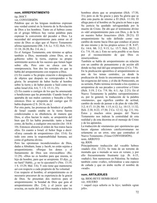 nom, ARREPENTIMIENTO
tip, DOCT
ver, CONVERSIÓN
Palabras que en las lenguas modernas expresan
una verdad central en la historia de la Revelación
de Dios a los hombres. Tanto en el hebreo como
en el griego bíblicos hay varias palabras para
expresar la conversión del pecador a Dios. La
necesidad del arrepentimiento para entrar en el
reino de Dios es algo que el Nuevo Testamento
afirma tajantemente (Mt. 3:8; Lc. 5:32; Hch. 5:31;
11:18; 26:20; Ro. 2:4, etc.).
En el Antiguo Testamento, este término se aplica
también a Dios, mostrando cómo Dios, en su
gobierno sobre la tierra, expresa su propio
sentimiento acerca de los sucesos que tienen lugar
sobre ella. Pero esto no choca con Su
omnipresencia. Son dos los sentidos en que se
habla del arrepentimiento con respecto a Dios.
(1) En cuanto a Su propia creación o designación
de objetos que después no corresponden a Su
gloria. Se arrepintió de haber hecho al hombre
sobre la tierra y de haber puesto a Saúl como rey
sobre Israel (Gn. 6:6, 7; 1 S. 15:11, 35).
(2) En cuanto a castigos de los que ha amenazado
o bendiciones que ha prometido. Cuando Israel se
apartaba de sus malos caminos y buscaba a Dios
entonces Dios se arrepentía del castigo que Él
había dispuesto (2 S. 24:16, etc.).
Por otra parte, las promesas de bendecir al pueblo
de Israel cuando estaba en la tierra fueron
condicionadas a su obediencia, de manera que
Dios, si ellos hacían lo malo, se arrepentiría del
bien que Él les había prometido. tanto a Israel
como, de hecho, a cualquier otra nación (Jer. 18:810). Entonces alteraría el orden de Sus tratos hacia
ellos. En cuanto a Israel. el Señor llega a decir:
«Estoy cansado de arrepentirme» (Jer. 15:6). En
todo esto entra la responsabilidad humana, así
como el gobierno divino.
Pero las «promesas incondicionales» de Dios,
dadas a Abraham, Isaac y Jacob, no están sujetas a
arrepentimiento. «Porque los dones y el
llamamiento de Dios son irrevocables» (Ro.
11:29). «Dios no es hombre para que mienta, ni
hijo de hombre, para que se arrepienta. El dijo, ¿y
no hará? Habló, ¿y no lo ejecutará?» (Nm. 13:19;
1 S. 15:29; Mal. 3:6). Y esto tiene que mantenerse
así con respecto a cada propósito de Su voluntad.
Con respecto al hombre, el arrepentimiento es el
necesario precursor de su experiencia de la gracia
de Dios. Se presentan dos motivos para el
arrepentimiento: la bondad de Dios que guía al
arrepentimiento (Ro. 2:4), y el juicio que se
avecina, en razón del cual Dios manda a todos los

hombres ahora que se arrepientan (Hch. 17:30,
31); pero es de Su gracia y para Su gloria que se
abre esta puerta de retorno a Él (Hch. 11:18). Él
allega para sí al hombre en Su gracia en base a que
Su justicia ha quedado salvaguardada por la
muerte de Cristo. De ahí que el testimonio divino
es «del arrepentimiento para con Dios, y de la fe
en nuestro Señor Jesucristo» (Hch. 20:21). El
arrepentimiento ha sido definido como «un
cambio de mente hacia Dios que conduce al juicio
de uno mismo y de los propios actos» (1 R. 8:47;
Ez. 14:6; Mt. 3:2; 9:13; Lc. 15:7; Hch. 20:21; 2
Co. 7:9, 10, etc.). Esto no sería posible si no fuera
por el reconocimiento de que Dios es
misericordioso.
También se habla de arrepentimiento en relación
con un cambio de pensamiento y de acción allí
donde no hay mal del que arrepentirse (2 Co. 7:8).
En la predicación apostólica el arrepentimiento es
uno de los temas centrales; ya desde la
predicación de Jesús lo encontramos como una de
las exigencias del reino, y el día de Pentecostés, en
su sermón, Pedro termina invitando a los oyentes a
arrepentirse de sus pecados y convertirse a Cristo
(Hch. 3:19; 2 Co. 7:9; He. 6:1; Ap. 2:21). En el
Nuevo Testamento la palabra «arrepentimiento»
es, por lo general, la traducción de la palabra
«metanoia», que significa cambio de actitud,
cambio de modo de pensar o de plan de vida (Mt.
3:2; 4:17; 11:20; Mr. 1:15; 6:12; Lc. 10:13; 11:32;
Hch. 2:38; 8:22; 17:30; 2 Co. 12:12; Ap. 2:5, 16).
Éstos y muchos otros pasajes del Nuevo
Testamento nos indican la centralidad de esta
realidad y de esta doctrina en el mensaje de Cristo
y de los apóstoles.
La traducción de «metanoia» por «penitencia» que
hacen algunas ediciones catolicorromanas no
solamente es un error, sino que contradice el
Nuevo Testamento. (Véase CONVERSIÓN).
nom, ARROYO
tip, RIOS
Principalmente traducción del vocablo hebreo
«nadal» (Gn. 32:23). Se trata de un torrente de
montaña que a menudo se seca en verano, y por
ello frecuentemente frustrante (cp. Jb. 6:15,
«nahal»). Son numerosos en Palestina. Se traduce
también como «valle», refiriéndose a una especie
de cañada y que en árabe recibe el nombre de
«wadi».
nom, ARTAJERJES
tip, BIOG REYE HOMB HOAT
ver, ASUERO
= «aquel cuya señoría es la ley»; también «gran
jefe».

72

 