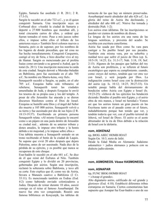 Egipto, Samaria fue asediada (1 R. 20:1; 2 R.
17:3-5).
Sargón le sucedió en el año 722 a.C., y es él quien
conquistó Samaria. Una inscripción suya en
Corbasad dice: «Asedié la ciudad de Samaria y
deporté a 27.800 hombres que moraban allí, y
tomé cincuenta carros de ellos, y ordené que
fueran tomados el resto. Puse a mis jueces sobre
ellos, e impuse sobre ellos el tributo de los
anteriores reyes.» También llevó colonos nuevos a
Samaria, pero es de suponer, por los nombres de
los lugares de donde procedían, que tal cosa no
fue hecha inmediatamente. Conquistó Carquemis,
castigó al rey de Siria, e hizo desollar vivo al rey
de Hamat. Sargón es mencionado por el profeta
Isaías como enviando a su general a Asdod, que la
tomó (Is. 20:1). Una inscripción menciona la caída
de esta ciudad. Sargón derrotó a Merodac-baladán
en Babilonia, pero fue asesinado en el año 705
a.C. Su nombre era Sharru-kenu, «rey fiel».
Senaquerib sucedió a Sargón, su padre, en el año
705 a.C. Ezequías había sido tributario; al
rebelarse, Senaquerib tomó las ciudades
amuralladas de Judá, y después Ezequías le envió
los tesoros de su propia casa y los del templo. A
pesar de ello Jerusalén fue atacada y se dieron
discursos blasfemos contra el Dios de Israel.
Ezequías se humilló ante Dios y el ángel del Señor
dio muerte a 185 000 asirios. Senaquerib volvió a
su tierra y fue asesinado por dos de sus hijos (2 R.
18:13-19:37). Escribiendo en primera persona
Senaquerib relata: «Al mismo Ezequías lo encerré
como a un pájaro en una jaula dentro de Jerusalén
su ciudad real... además de su anterior tributo y
dones anuales, le impuse otro tributo y la honra
debida a mi majestad, y lo impuse sobre ellos.»
Una tableta muestra a Senaquerib sentado en un
trono recibiendo el botín de la ciudad de Laquis.
Se supone que vivió 20 años después que dejara
Palestina, antes de ser asesinado. Nada dice de la
pérdida de su ejército, y es posible que nunca se
recuperara de este choque.
Esar-hadón le sucedió en el año 681 a.C. Se dice
de él que reinó del Éufrates al Nilo. También
conquistó Egipto y lo dividió en 20 provincias,
gobernadas por asirios. Según una inscripción,
reclamó la soberanía sobre Babilonia, y tuvo allí
su corte. Esto explica que él, como rey de Asiria,
llevara a Manasés cautivo a Babilonia (2 Cr.
33:11). Es mencionado también en Esdras (Esd.
4:2) como habiendo enviado colonizadores a
Judea. Después de reinar durante 10 años, asoció
consigo en el reino al famoso Assurbanipal. De
nuevo fue otra vez conquistado. Reunió una
famosa biblioteca en Kouyunjik, las tabletas de

terracota de las que hay un número preservadas.
Assurbanipal murió alrededor del año 626 a.C. La
gloria del reino de Asiria iba declinando, y
alrededor del año 606 a.C. Nínive fue tomada y
destruida (Nah. 1-2).
Los asirios eran idólatras. De las inscripciones se
pueden ver cientos de nombres de dioses.
La lengua de los asirios era una rama de las
lenguas semíticas, y provenía del acadio. Se
escribía con escritura cuneiforme.
Asiria fue usada por Dios como Su vara para
castigar a Su pueblo Israel por sus pecados.
También esta misma vara, por su soberbia y
maldad tuvo que sufrir el juicio de Dios (cp. Is.
10:5-19; 14:25; Ez. 31:3-17; Nah. 3:18, 19; Sof.
2:13). Algunos de los pasajes que hablan del rey
de Asiria son proféticos, y se refieren al futuro
escatológico que espera su cumplimiento. cuando,
como «reyes del norte», tendrán que ver otra vez
con Israel, y será juzgada por Dios. La
indignación contra Israel cesa con la destrucción
del asirio (cp. Is. 10:12; 14:25; 30:27-33). Un
notable pasaje habla del derramamiento de
bendición sobre Asiria con Egipto e Israel (Is.
19:23-25): «Jehová de los ejércitos los bendecirá
diciendo: Bendito el pueblo mío Egipto, y el asirio
obra de mis manos, e Israel mi heredad.» Vemos
así que los asirios tienen un gran puesto en las
Escrituras tanto en el pasado como en el futuro,
indudablemente porque han tenido que ver, y
tendrán todavía que ver, con el pueblo terrenal de
Jehová, «el Israel de Dios». El asirio es el azote
abrumador de la ira de Dios debido a la relación
de Israel con la idolatría.
nom, ASKENAZ
tip, BIOG ABEC HOMB HOAT
Según Gn. 10:3, nieto de Jafet.
Desde la Edad Media en Alemania: Judaísmo
askanaítico = judíos alemanes y polacos con su
dialecto judío-alemán.

nom, ASMONEOS. Véase HASMONEOS.
nom, ASNAPAR
tip, FUNC BIOG HOMB HOAT
= «Asnap el grande».
Alto dignatario asirio, calificado de «el grande y
glorioso» (Esd. 4:10). Estableció diferentes tribus
extranjeras en Samaria. Ciertos comentaristas han
supuesto que Asnapar fue Esar-hadón o uno de sus

77

 