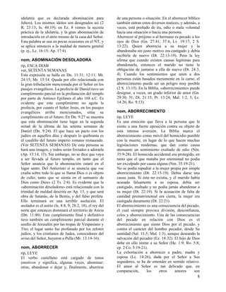 idolatría que es declarada abominación para
Jehová. Los mismos ídolos son designados así (2
R. 23:13; Is. 44:19); en Ez. 8 vemos la secreta
práctica de la idolatría, y la gran abominación de
introducirla en el atrio mismo de la casa del Señor.
Esta palabra se usa en pocas ocasiones en el NT, y
se aplica entonces a la maldad de manera general
(p. ej., Lc. 16:15; Ap. 17:4).
nom, ABOMINACIÓN DESOLADORA
tip, ESCA DIAB
ver, SETENTA SEMANAS
Esta expresión se halla en Dn. 11:31; 12:11; Mt.
24:15; Mr. 13:14. Queda por ello relacionada con
la gran tribulación mencionada por el Señor en los
pasajes evangélicos. La profecía de Daniel tuvo un
cumplimiento parcial en la profanación del templo
por parte de Antíoco Epifanes el año 168 a.C. Es
evidente que este cumplimiento no agota la
profecía, por cuanto el Señor Jesús, en los pasajes
evangélicos arriba mencionados, sitúa su
cumplimiento en el futuro. En Dn. 9:27 se muestra
que esta abominación tiene lugar en la segunda
mitad de la última de las setenta semanas de
Daniel (Dn. 9:24). El que hace un pacto con los
judíos en aquellos días y después lo quebranta es
el caudillo del futuro imperio romano restaurado.
(Ver SETENTA SEMANAS) De esta persona se
hará una imagen, y todos serán forzados a adorarla
(Ap. 13:14, 15). Sin embargo, no se dice que vaya
a ser llevada al futuro templo, en tanto que el
Señor anuncia que la abominación estará en el
lugar santo. Del Anticristo sí se anuncia que «se
exalta sobre todo lo que se llama Dios o es objeto
de culto; tanto que se sienta en el santuario de
Dios como Dios» (2 Ts. 2:4). Es evidente que la
«abominación desoladora» está relacionada con la
trinidad de maldad descrita en Ap. 13, y que será
obra de Satanás, de la Bestia, y del falso profeta.
Ello terminará en una terrible asolación. El
asolador es el asirio (Is. 8:8, 9; 28:2, 18), el rey del
norte que entonces dominará el territorio de Asiria
(Dn. 11:40). Este cumplimiento final y definitivo
tuvo también un cumplimiento parcial durante el
asedio de Jerusalén por las tropas de Vespasiano y
Tito; el lugar santo fue profanado por los zelotes
judíos, y los cristianos de Judea, conocedores del
aviso del Señor, huyeron a Pella (Mr. 13:14-16).
nom, ABORRECER
tip, LEYE
El verbo castellano está cargado de tonos
emotivos y significa, algunas veces, abominar;
otras, abandonar o dejar y, finalmente, aburrirse

de una persona o situación. En el aborrecer bíblico
también entran estos diversos matices, y además, a
veces, está preñado de ira, odio o mala voluntad
hacia una situación o hacia una persona.
Aborrecer al prójimo o al hermano es pecado a los
ojos de Dios (Gn. 27:41; 37:4; Lv. 19:17; 2 S.
13:22). Quien aborrecía a su mujer y la
abandonaba sin justo motivo era castigado y debía
recibirla de nuevo (Dt. 22:13-19). Pero la ley
afirma que cuando existen causas legítimas para
abandonarla, entonces el marido no tiene la
obligación de juntarse a ella de nuevo (Dt. 24:3,
4). Cuando los sentimientos que unen a dos
personas están basados meramente en la carne, el
aborrecimiento puede ser un peligro muy posible
(2 S. 13:15). En la Biblia, «aborrecimiento» puede
designar, a veces, un grado inferior de amor (Gn.
29:30, 31; Dt. 21:15; Pr. 13:24; Mal. 1:2, 3; Lc.
14:26; Ro. 9:13).
nom, ABORRECIMIENTO
tip, LEYE
Es una emoción que lleva a la persona que la
siente a una fuerte oposición contra su objeto de
esta intensa aversión. La Biblia marca el
aborrecimiento como móvil del homicidio punible
con la muerte, en lugar de lo que hacen muchas
legislaciones modernas, que dan como causa
atenuante un sentimiento exaltado de odio (Nm.
35:9-28). El homicida accidental era protegido, en
tanto que el que mataba por enemistad no podía
ser exculpado por causa alguna (Nm. 35:19-21).
No se podía repudiar a la mujer propia por simple
aborrecimiento (Dt. 22:13-19). Debía darse una
causa justa. Si ésta no existía, y el marido había
acusado falsamente a su esposa, debía ser
castigado, multado y no podía jamás abandonar a
su mujer (Dt. 22:19). Si la acusación de falta de
castidad prematrimonial era cierta, la mujer era
castigada duramente (Dt. 22:21).
El aborrecimiento es una consecuencia del pecado,
el cual siempre provoca división, desconfianza,
celos y aborrecimiento. Una de las consecuencias
del pecado en relación con Dios es el
aborrecimiento que siente Dios por el pecado, y
contra el carácter del hombre pecador, desde Su
santidad (Sal. 11:5; Mal. 1:3), aunque deseando la
salvación del pecador (Ez. 18:32). El hijo de Dios
debe en ello imitar a su Señor (He. 1:9; Ro. 5:8;
cp. 2 Co. 5:19-21).
La exhortación a aborrecer a padre, madre y
esposa (Lc. 14:26), dada por el Señor a Sus
seguidores, se ha de entender en sentido relativo.
El amor al Señor es tan delicado que, en
comparación,
los
otros
amores
son

8

 