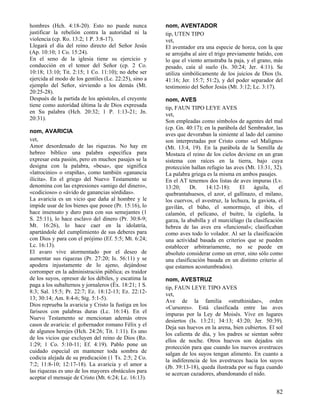 hombres (Hch. 4:18-20). Esto no puede nunca
justificar la rebelión contra la autoridad ni la
violencia (cp. Ro. 13:2; 1 P. 3:8-17).
Llegará el día del reino directo del Señor Jesús
(Ap. 10:10; 1 Co. 15:24).
En el seno de la iglesia tiene su ejercicio y
conducción en el temor del Señor (cp. 2 Co.
10:18; 13:10; Tit. 2:15; 1 Co. 11:10); no debe ser
ejercida al modo de los gentiles (Lc. 22:25), sino a
ejemplo del Señor, sirviendo a los demás (Mt.
20:25-28).
Después de la partida de los apóstoles, el creyente
tiene como autoridad última la de Dios expresada
en Su palabra (Hch. 20:32; 1 P. 1:13-21; Jn.
20:31).
nom, AVARICIA
vet,
Amor desordenado de las riquezas. No hay en
hebreo bíblico una palabra específica para
expresar esta pasión, pero en muchos pasajes se la
designa con la palabra, «besa», que significa
«latrocinio» o «rapiña», como también «ganancia
ilícita». En el griego del Nuevo Testamento se
denomina con las expresiones «amigo del dinero»,
«codicioso» o «ávido de ganancias sórdidas».
La avaricia es un vicio que daña al hombre y le
impide usar de los bienes que posee (Pr. 15:16), lo
hace insensato y duro para con sus semejantes (1
S. 25:11), lo hace esclavo del dinero (Pr. 30:8-9;
Mt. 16:26), lo hace caer en la idolatría,
apartándole del cumplimiento de sus deberes para
con Dios y para con el prójimo (Ef. 5:5; Mt. 6:24;
Lc. 16:13).
El avaro vive atormentado por el deseo de
aumentar sus riquezas (Pr. 27:20; Is. 56:11) y se
apodera injustamente de lo ajeno, dejándose
corromper en la administración pública; es traidor
de los suyos, opresor de los débiles, y escatima la
paga a los subalternos y jornaleros (Éx. 18:21; 1 S.
8:3; Sal. 15:5; Pr. 22:7; Ez. 18:12-13; Ez. 22:1213; 30:14; Am. 8:4-6; Stg. 5:1-5).
Dios reprueba la avaricia y Cristo la fustiga en los
fariseos con palabras duras (Lc. 16:14). En el
Nuevo Testamento se mencionan además otros
casos de avaricia: el gobernador romano Félix y el
de algunos herejes (Hch. 24:26; Tit. 1:11). Es uno
de los vicios que excluyen del reino de Dios (Ro.
1:29; 1 Co. 5:10-11; Ef. 4:19). Pablo pone un
cuidado especial en mantener toda sombra de
codicia alejada de su predicación (1 Ts. 2:5; 2 Co.
7:2; 11:8-10; 12:17-18). La avaricia y el amor a
las riquezas es uno de los mayores obstáculos para
aceptar el mensaje de Cristo (Mt. 6:24; Lc. 16:13).

nom, AVENTADOR
tip, UTEN TIPO
vet,
El aventador era una especie de horca, con la que
se arrojaba al aire el trigo previamente batido, con
lo que el viento arrastraba la paja, y el grano, más
pesado, caía al suelo (Is. 30:24; Jer. 4:11). Se
utiliza simbólicamente de los juicios de Dios (Is.
41:16; Jer. 15:7; 51:2), y del poder separador del
testimonio del Señor Jesús (Mt. 3:12; Lc. 3:17).
nom, AVES
tip, FAUN TIPO LEYE AVES
vet,
Son empleadas como símbolos de agentes del mal
(cp. Gn. 40:17); en la parábola del Sembrador, las
aves que devoraban la simiente al lado del camino
son interpretadas por Cristo como «el Maligno»
(Mt. 13:4, 19). En la parábola de la Semilla de
Mostaza el reino de los cielos deviene en un gran
sistema con raíces en la tierra, bajo cuya
protección hallan refugio las aves (Mt. 13:31, 32).
La palabra griega es la misma en ambos pasajes.
En el AT tenemos dos listas de aves impuras (Lv.
13:20;
Dt.
14:12-18):
El
águila,
el
quebrantahuesos, el azor, el gallinazo, el milano,
los cuervos, el avestruz, la lechuza, la gaviota, el
gavilán, el búho, el somormujo, el ibis, el
calamón, el pelícano, el buitre, la cigüeña, la
garza, la abubilla y el murciélago (la clasificación
hebrea de las aves era «funcional»; clasificaban
como aves todo lo volador. Al ser la clasificación
una actividad basada en criterios que se pueden
establecer arbitrariamente, no se puede en
absoluto considerar como un error, sino sólo como
una clasificación basada en un distinto criterio al
que estamos acostumbrados).
nom, AVESTRUZ
tip, FAUN LEYE TIPO AVES
vet,
Ave de la familia «struthinidae», orden
«Cursores». Está clasificada entre las aves
impuras por la Ley de Moisés. Vive en lugares
desiertos (Is. 13:21; 34:13; 43:20; Jer. 50:39).
Deja sus huevos en la arena, bien cubiertos. El sol
los calienta de día, y los padres se sientan sobre
ellos de noche. Otros huevos son dejados sin
protección para que cuando los nuevos avestruces
salgan de los suyos tengan alimento. En cuanto a
la indiferencia de los avestruces hacia los suyos
(Jb. 39:13-18), queda ilustrada por su fuga cuando
se acercan cazadores, abandonando el nido.

82

 