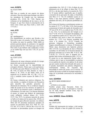nom, AVISPA
tip, FAUN TIPO
vet,
Más bien se trataba de una especie de abejas
silvestres. Dios las utilizó para hostigar con ellas a
los moradores de Canaán con sus dolorosas
picaduras (Éx. 23:28; Dt. 7:20). Hacían sus
colmenas en las hendiduras de las rocas y en los
bosques, lo que bien ilustra la descripción de la
tierra como «tierra que fluye leche y miel» (Dt.
11:9, etc.).
nom, AYO
tip, FUNC
vet,
(gr. «paidagogos»).
Era originalmente un esclavo que llevaba a los
hijos de su amo a la escuela. La ley fue ayo para
los judíos (no para los gentiles: Pablo habla en
primera persona plural, en contraste a la segunda
persona plural de Gá. 3:26) hasta que vino Cristo.
Pero todo el que hubiera sido conducido a Cristo
ya no estaba bajo este ayo (Gá. 3:24, 25; cp. Ro.
6:14).
nom, AYUNO
tip, COST LEYE
vet,
Abstención de tomar alimento período de tiempo
dentro del cual se da esta abstinencia.
(a) Ayuno causado por la imposibilidad de
conseguir alimento. Parece que a esto pertenecen:
los 40 días que pasó Moisés en Sinaí (Éx. 34:28;
Dt. 9:9); el ayuno de Elías durante su viaje a
Horeb (1 R. 19:8); el del Señor Jesús en la
tentación en el desierto (Mt. 4:2; Mr. 1:13; Lc.
4:2); y también ciertos ayunos de Pablo (2 Co.
6:5).
(b) Ayuno voluntario por motivos religiosos. En
este sentido, se emplea el término con frecuencia
para describir los períodos prescritos de
abstención de alimentos. No se evidencia ninguna
orden de ayunar en la ley mosaica; no aparece ni
este verbo ni los términos ayuno o abstinencia en
el Pentateuco. En todo caso, si se buscan alusiones
al ayuno, se tienen que deducir de expresiones
como «afligiréis vuestras almas» (Lv. 16:29;
23:27; Nm. 29:7). La primera mención de ayuno
se halla en la época de los jueces (Jue. 20:26), en
un tiempo de gran aflicción nacional. Los últimos
libros del AT presentan numerosos ejemplos de
ayunos no prescritos (Esd. 8:21; Neh. 9:1; Est.
4:3; Sal. 35:13; 69:11; 109:24; Dn. 6:18; 9:3). En
ocasiones se proclamaban ayunos en tiempos de

calamidades (Jer. 36:9; Jl. 1:14); el objeto de esta
abstinencia era el de afligir el alma (Sal. 35:13;
69:11), y de dar más fuerza a la oración (Is. 58:3,
4). El ayuno público significaba que el pueblo,
consciente de un gran peso de culpa, se humillaba
ante Dios (1 S. 7:6). El verdadero ayuno no se
limita a una mera práctica exterior: implica el
abandono del mal y de los placeres prohibidos (Is.
58).
En la época de Zacarías se proclamaron ayunos en
los meses 4º, 5º, 7º y 10º (Zac. 8:19). Esto era para
conmemorar el inicio del asedio de Jerusalén en el
10º mes (2 R. 25:1); su caída al mes 4º (2 R. 25:3,
4; Jer. 52:6, 7), la destrucción del Templo en el
mes 5º (2 R. 25:8, 9), el asesinato de Gedalías y de
sus compañeros judíos en el 7º mes (2 R. 25:25).
La profetisa Ana servía a Dios con oraciones y
ayunos (Lc. 2:37). Los fariseos ayunaban dos
veces a la semana (Lc. 18:12). Cuando las
personas religiosas y formalistas ayunaban,
fingían ostensiblemente su tristeza. El Sermón del
Monte ataca duramente esta hipócrita práctica
(Mt. 6:16-18). Los discípulos de Juan el Bautista
ayunaban; los del Señor no lo hicieron durante Su
presencia personal en la tierra (Mt. 9:14,15; Mr.
2:18-20; Lc. 5:33-35), pero sí después de Su
partida, bajo ciertas circunstancias (Hch. 13:2-3).
El ayuno no es una imposición formal sobre el
cristiano, pero sí que es recomendable su práctica
en un espíritu de oración y de súplica. Es de temer
que por cuanto muchos han abusado del ayuno en
el pasado, haciéndolo una práctica obligatoria y
externamente formal, los creyentes han
descuidado la unión del ayuno con la oración. El
espíritu del ayuno se halla en la propia negación, y
surge de la profunda consciencia de necesidad y
urgencia.
nom, AZARÍAS
tip, REYE BIOG HOMB HOAT
vet,
= «el Señor es mi ayuda».
Nombre propio muy frecuente. Entre los
personajes que lo llevan, el principal es Azarías,
rey de Judá, llamado también Uzías, hijo de
Amasías, rey de Judá.
nom, ÁZIMOS. Véase ÁCIMOS.
nom, AZOTE
tip, UTEN LEYE
vet,
Nombre del instrumento de castigo, y del castigo
mismo, infligido a base de golpes de correas de

83

 
