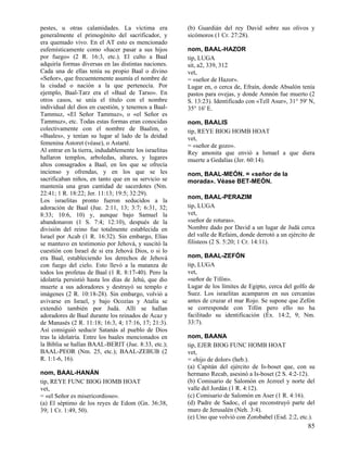 pestes, u otras calamidades. La víctima era
generalmente el primogénito del sacrificador, y
era quemado vivo. En el AT esto es mencionado
eufemísticamente como «hacer pasar a sus hijos
por fuego» (2 R. 16:3, etc.). El culto a Baal
adquiría formas diversas en las distintas naciones.
Cada una de ellas tenía su propio Baal o divino
«Señor», que frecuentemente asumía el nombre de
la ciudad o nación a la que pertenecía. Por
ejemplo, Baal-Tarz era el «Baal de Tarso». En
otros casos, se unía el título con el nombre
individual del dios en cuestión, y tenemos a BaalTammuz, «El Señor Tammuz», o «el Señor es
Tammuz», etc. Todas estas formas eran conocidas
colectivamente con el nombre de Baalim, o
«Baales», y tenían su lugar al lado de la deidad
femenina Astoret (véase), o Astarté.
Al entrar en la tierra, indudablemente los israelitas
hallaron templos, arboledas, altares, y lugares
altos consagrados a Baal, en los que se ofrecía
incienso y ofrendas, y en los que se les
sacrificaban niños, en tanto que en su servicio se
mantenía una gran cantidad de sacerdotes (Nm.
22:41; 1 R. 18:22; Jer. 11:13; 19:5; 32:29).
Los israelitas pronto fueron seducidos a la
adoración de Baal (Jue. 2:11, 13; 3:7; 6:31, 32;
8:33; 10:6, 10) y, aunque bajo Samuel la
abandonaron (1 S. 7:4; 12:10), después de la
división del reino fue totalmente establecida en
Israel por Acab (1 R. 16:32). Sin embargo, Elías
se mantuvo en testimonio por Jehová, y suscitó la
cuestión con Israel de si era Jehová Dios, o si lo
era Baal, estableciendo los derechos de Jehová
con fuego del cielo. Esto llevó a la matanza de
todos los profetas de Baal (1 R. 8:17-40). Pero la
idolatría persistió hasta los días de Jehú, que dio
muerte a sus adoradores y destruyó su templo e
imágenes (2 R. 10:18-28). Sin embargo, volvió a
avivarse en Israel, y bajo Ocozías y Atalía se
extendió también por Judá. Allí se hallan
adoradores de Baal durante los reinados de Acaz y
de Manasés (2 R. 11:18; 16:3, 4; 17:16, 17; 21:3).
Así consiguió seducir Satanás al pueblo de Dios
tras la idolatría. Entre los baales mencionados en
la Biblia se hallan BAAL-BERIT (Jue. 8:33, etc.);
BAAL-PEOR (Nm. 25, etc.); BAAL-ZEBUB (2
R. 1:1-6, 16).
nom, BAAL-HANÁN
tip, REYE FUNC BIOG HOMB HOAT
vet,
= «el Señor es misericordioso».
(a) El séptimo de los reyes de Edom (Gn. 36:38,
39; 1 Cr. 1:49, 50).

(b) Guardián del rey David sobre sus olivos y
sicómoros (1 Cr. 27:28).
nom, BAAL-HAZOR
tip, LUGA
sit, a2, 339, 312
vet,
= «señor de Hazor».
Lugar en, o cerca de, Efraín, donde Absalón tenía
pastos para ovejas, y donde Amnón fue muerto (2
S. 13:23). Identificado con «Tell Asur», 31° 59' N,
35° 16' E.
nom, BAALIS
tip, REYE BIOG HOMB HOAT
vet,
= «señor de gozo».
Rey amonita que envió a Ismael a que diera
muerte a Gedalías (Jer. 60:14).
nom, BAAL-MEÓN. = «señor de la
morada». Véase BET-MEÓN.
nom, BAAL-PERAZIM
tip, LUGA
vet,
«señor de roturas».
Nombre dado por David a un lugar de Judá cerca
del valle de Refaim, donde derrotó a un ejército de
filisteos (2 S. 5:20; 1 Cr. 14:11).
nom, BAAL-ZEFÓN
tip, LUGA
vet,
«señor de Tifón».
Lugar de los límites de Egipto, cerca del golfo de
Suez. Los israelitas acamparon en sus cercanías
antes de cruzar el mar Rojo. Se supone que Zefón
se corresponde con Tifón pero ello no ha
facilitado su identificación (Éx. 14:2, 9; Nm.
33:7).
nom, BAANA
tip, EJER BIOG FUNC HOMB HOAT
vet,
= «hijo de dolor» (heb.).
(a) Capitán del ejército de Is-boset que, con su
hermano Recab, asesinó a Is-boset (2 S. 4:2-12).
(b) Comisario de Salomón en Jezreel y norte del
valle del Jordán (1 R. 4:12).
(c) Comisario de Salomón en Aser (1 R. 4:16).
(d) Padre de Sadoc, el que reconstruyó parte del
muro de Jerusalén (Neh. 3:4).
(e) Uno que volvió con Zorobabel (Esd. 2:2, etc.).

85

 