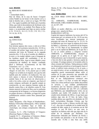 nom, BAASA
tip, BIOG REYE HOMB HOAT
vet,
= «temeridad» (heb.).
Hijo de Ahías, de la casa de Isacar. Conspiró
contra Nadab rey de Israel, le dio muerte a él y a
toda la familia real, y reinó en su lugar, 953-930
a.C. Fue según la palabra del Señor por el profeta
Ahías, que toda la descendencia de Jeroboam sería
destruida, debido a su maldad. Pero Baasa no fue
mejor, y su posteridad cayó bajo un juicio similar
(1 R. 15:16-33; 16:1-13; 21:22; 2 R. 9:9; 2 Cr.
16:1-6; Jer. 41:9).
nom, BABEL
tip, CONS CIUD
vet,
= «puerta de Dios».
Este término aparece dos veces, y sólo en el libro
de Génesis. En la primera mención (Gn. 10:10) es
el nombre del primer lugar mencionado como el
comienzo del reino de Nimrod; en la segunda
mención (Gn. 11:9) se da el nombre de «Babel» a
la torre y a la ciudad, debido a que el lenguaje de
los hombres quedó allí confundido, y no se
entendían entre ellos. Aquí se toma «Babel» como
contracción de «balbel», de «balal», confundir
(Keil y Delitzsch, «Commentary on the Old
Testament», vol. 1, p. 176).
No hay base para afirmar que la torre debía
«llegar» al cielo (Gn. 11:4), puesto que el verbo
«llegar» no se halla en el original, sino que ha sido
suplido para dar sentido a la traducción. Era una
torre «para» o «hacia» el cielo. Posiblemente el
sentido fuera el de una torre de observación y
culto a los cielos, como un «zigurat», que fuera el
centro religioso unificador de aquella ciudad en
construcción, en una empresa humana unida de
desafío contra Dios y de rebelión contra Él. Este
intento mereció el juicio de Dios con la confusión
consiguiente de las lenguas y su forzosa dispersión
en grupos diversos y divididos, en lugar de la gran
confederación unitaria contra Dios planeada por
Nimrod.
Bibliografía:
Adam, Benjamín: «The Origin of Heathendom»,
Bethany Fellowship (Minneapolis, 1963); también
publicada en castellano bajo el título de
«Astrología, una antigua conspiración» (Betania,
1978);
Custance, A. C.: «The Confusión of Tongues»
(Doorway Papers, 8, Ottawa, 1961);
Leupold, H. C.: «Exposition of Genesis» (Baker
Book House, Grand Rapids, 1942, 1981);

Morris, H. M.: «The Genesis Record» (CLP, San
Diego, 1976).
nom, BABILONIA
tip, CIUD ARQU CONS ESCA DIOS ABEC
HIST
ver, AMRAFEL, HAMMURABI, BABEL,
BELSASAR, CIRO, DARÍO, DANIEL
sit, a4, 427, 189
vet,
(Babel, en acadio «Bab-ilu», con la terminación
griega «on»: «puerta de Dios».
BABILONIA CAPITAL.
Capital del imperio babilonio; los textos del AT la
mencionan por vez primera en Gn. 10:10 con tres
otras localidades que marcan juntamente el
principio del reino de Nimrod (cp. Is. 23:13). Es
en Babilonia que tuvo lugar la empresa de la torre
de Babel, y, asimismo, la confusión de las lenguas
(Gn. 11:1-9). Bajo el rey Hammurabi, la ciudad
pasó a ser la capital de Babilonia, de la que fue a
la vez el centro político y religioso (véanse
AMRAFEL y HAMMURABI). Alcanzó el
apogeo de su gloria en el siglo VI a.C. bajo
Nabucodonosor, que la desarrolló en gran manera,
e hizo de ella la más grande y hermosa capital de
su tiempo. El antiguo palacio se levantaba sobre la
ribera oriental del Éufrates. Nabucodonosor dobló
sus dimensiones primitivas al prolongarlo hacia el
norte; el edificio tenía entonces el río al oeste, y
un canal al norte y al sur; su fachada oriental y una
magnífica puerta monumental daban sobre el
camino de la gran procesión que procedía del
templo de Marduk, que estaba situado a casi 1
Km. al sur. Nabucodonosor construyó otro
palacio, a unos 2 1/2 Km. al norte del antiguo,
sobre una colina artificial cuyas faldas descendían
en terrazas, y que estaban probablemente
recubiertas por los famosos jardines colgantes.
Herodoto (alrededor del año 443 a.C.) afirmaba
que Babilonia, que indudablemente visitó, era un
cuadrado, que medía 120 estadios de lado (el
estadio tenía alrededor de 200 m., lo que hacía que
midiera algo más de 23 Km. de lado). Estas
medidas darían una superficie de alrededor de 529
km2, incluyéndose Borsippa. Ctésias, que fue
también testigo ocular y famoso escriba del siglo
V a.C., dice que el cuadrado de la ciudad tenía 90
estadios de lado; según él, el contorno era de 360
estadios (o casi 68 Km.); en este caso, la
superficie no hubiera sido más que algo más de la
mitad de la indicada por Herodoto. Las
dimensiones indicadas por Diodoro de Sicilia y
por Estrabo son próximas a las de Ctésias. Una
muralla (Jer. 51:58) o más bien una doble

86

 