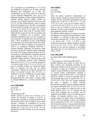 721 se proclamó rey de Babilonia. En 712 envió
una embajada a Ezequías, rey de Judá, pero fue
derrotado por Senaquerib en el año 703.
Assurbanipal, rey de Asiria, murió en el año 626.
Al año siguiente Nebopolasar vino a ser rey de
Babilonia, fundando el Nuevo Imperio Babilónico,
llamado también Imperio Caldeo. Aliado con
Cyaxares, rey de Media, destruyó Nínive en el año
612 a.C. Su hijo Nabucodonosor venció al faraón
Necao en Carquemis en el año 605, y lo persiguió
hasta la frontera de Egipto, pero tuvo que volverse
a causa de la muerte de su padre. Los caldeos
dominaban ahora sobre todo el Creciente Fértil.
Nabucodonosor gozó de uno de los reinados más
dilatados y brillantes de la historia. Tanto
embelleció Babilonia, que se le dio el nombre de
rey constructor. Se apoderó dos veces de Jerusalén
(597 y 586), arrasándola. Su hijo Amel-Marduk
(Evil-merodac), que reinó desde el año 562 al 560,
hizo salir de la cárcel a Joaquín, rey de Judá (2 R.
25:27). Le sucedieron Neriglisar (560-556) y
Labaschi Marduk. Nabónido, un babilonio, llegó
al trono en el año 556. Nombró regente a Belsasar.
En el año 539, Gobryas (Darío), general de Ciro,
rey de Persia, tomó Babilonia. Los persas reinaron
sobre Babilonia desde el año 539 al 332 a.C.
Alejandro Magno dominó el imperio hasta el año
323. Los seléucidas reinaron sobre Babilonia
desde el año 312 al 171 a.C. Los partos dominaron
el territorio desde el año 171 a.C. al 226 d.C., en
que los sasánidas tomaron las riendas del poder,
hasta la conquista del país por los árabes
musulmanes. Después de la caída de Jerusalén en
manos del general romano Tito (70 d.C.), se
fundaron en el país de Babilonia escuelas judías,
que se dedicaron al estudio de la Ley,
permaneciendo allí varios siglos, y dando origen
al Talmud Babilónico y al texto masorético del
AT.
nom, BAHURIM
tip, CIUD
sit, a3, 421, 57
vet,
«tierras bajas» (heb.).
Pueblo cercano al monte de los Olivos, en el
camino de Jerusalén al Jordán (2 S.16:5); es
mencionado a menudo en la historia de David. De
allí provenía Simei, que le maldijo; allí es donde
Jonatán y Ahimaas se escondieron en un pozo
cuando eran perseguidos por los partidarios de
Absalón (2 S. 3:16; 16:5; 17:18; 19:16; 1 R. 2:8).
Identificado con Rãs et-Tmîn, al este del monte de
los Olivos.

nom, BAILE
tip, COST
ver, SALOMÉ
vet,
Entre los judíos, expresión extemporánea de
alegría secular o religiosa; jamás por puro placer;
siempre de día. Practicado generalmente por las
mujeres (Éx. 15:20; Jue. 11:34; 21:21; 1 S. 18:6,
7; Jer. 31:4, 13); a veces por los hombres solos (2
S. 6:14-23; Sal. 30:11; 49:3; Lm. 5:15; Lc. 15:25).
Sólo se cita en la Biblia un caso de una mujer
bailando, al estilo romano, delante de los hombres
para agradarles: Salomé. (Véase).
En algunas tumbas egipcias se conservan escenas
de banquetes con intervención de bailarinas. Entre
los hebreos se utilizaba el baile para celebrar
efemérides nacionales (Éx. 15:20, 21), para recibir
a los héroes (Jue. 11:34; 1 S.18:6) y para
manifestar regocijo por alguna bendición especial
(2 S. 6:14; Jer. 31:4, 13; Lc. 15:25). También
figuraba en los servicios religiosos y actividades
que tenían que ver con expresiones de la fe (Sal.
149:3; 150:4).
nom, BALAAM
tip, PROF BIOG TIPO HOMB HOAT
vet,
= «un peregrino, o señor del pueblo» (heb.).
Profeta madianita que residía en Petor, hijo de
Beor o Bosor. Fue contratado por Balac rey de
Moab para maldecir a Israel, pero Dios le empujó
a bendecir en lugar de a maldecir a Su pueblo
elegido. Aunque hablaba con una forma de piedad,
su corazón estaba evidentemente inclinado a
conseguir la paga de Balac (Jud. 11). El ángel de
Jehová le resistió, y su asna le reprendió, pero le
fue permitido seguir por su camino (Nm. 22, 23,
24; Dt. 23:4, 5; Jos. 24:9, 10). Aunque empujado
por Dios a bendecir a Israel, aconsejó
perversamente a Balac a que los sedujera mediante
las mujeres madianitas (Nm. 31:16; 2 P. 2:15; Ap.
2:14), lo que condujo a la caída de ellos en una
burda idolatría (Nm. 25:1, 2). Después de que
Israel fuera castigado por su pecado, cayó la
venganza sobre Moab, y entre los muertos estuvo
Balaam. Es llamado «adivino» (Jos. 13:22), y
cuando estaba con Balac buscó encantamientos.
En Nm. 23:15 las palabras «a Dios» son añadidas
por los traductores. En Nm. 24:1 se afirma que no
fue en busca de agüeros, sino que quedó dominado
por Dios. En los pasajes del NT es puesto como
ejemplo de consumada maldad y apostasía.

89

 
