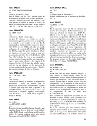 nom, BALAC
tip, REYE BIOG HOMB HOAT
vet,
= «vacío, devastador» (heb.).
Rey de Moab, hijo de Zipor. Intentó resistir el
avance de los israelitas hacia la tierra prometida, y
contrató a Balaam para que los maldijera; este
falso profeta le enseñó a seducir a Israel a la
idolatría mediante la fornicación con sus mujeres
(Nm. 22, 23, 24; Jos. 24:9; Jud. 11:25; Mi. 5:6).
nom, BALANZAS
tip, UTEN ESCA
vet,
«Moznayim» (heb.). «Zugos» (gr.).
Un par de balanzas. Se pueden ver en los
monumentos egipcios, con los pesos en un platillo,
y el artículo a ser pesado en el otro. En la
antigüedad se usaban también para pesar dinero
(Gn. 23:16; cp. Jer. 32:10). Job pidió ser pesado
en balanzas de «justicia» (Jb. 31:6; cp. Lv. 19:36;
Ez. 45:10), porque las gentes trataban de falsear
las balanzas, así como las pesas, lo cual era
abominación ante Dios (Pr. 11:1; 16:11; Os. 12:7;
Am. 8:5). En Isaías (Is. 46:6) se usa otra palabra
hebrea, «ganeh», lo que significa una caña, vara o
viga, y que puede referirse a la vigueta de la
balanza. En Ap. 6:5 el jinete del caballo blanco
tenía un par de balanzas con las que pesar la
comida, evidenciando la gran escasez y hambre
que caerá como juicio de Dios en el futuro.
nom, BÁLSAMO
tip, FLOR MDIC TIPO
vet,
(heb. «tseri»).
La resina del arbusto de bálsamo, de propiedades
medicinales. Galaad era famoso por su
producción. Se usa como proverbio para exponer
la sanidad que Dios tenía para Su pueblo si en
verdad se volvían a Él (Jer. 8:22; 46:11; 51:8). Los
mercaderes lo llevaban a Egipto y otros lugares
(Gn. 37:25; Ez. 27:17). Jacob envió un poco a
José (Gn. 43:11).
nom, BAMA
tip, LUGA
ver, LUGARES ALTOS
vet,
Transcripción de la palabra hebrea «bamah», que
significa «lugar alto»; se deja una vez sin traducir
en Ez. 20:29, donde Israel ofrecía sacrificios a los
ídolos. Se traduce «lugares altos» con mucha
frecuencia. (Véase LUGARES ALTOS)

nom, BAMOT-BAAL
tip, CIUD
vet,
= «lugares altos de Baal» (heb.).
Ciudad relacionada con la adoración a Baal (Jos.
13:17).
nom, BANCO
ver, PRÉSTAMOS
vet,
En la economía rural del AT, el préstamo de
dinero era considerado desfavorablemente, y se
tenía que efectuar sin interés (Éx. 22:25; Lv.
25:37). Es por ello que se menciona en Neh. 5:3-4
el préstamo con garantías o hipotecario. En el NT
vemos que el préstamo no quedaba limitado entre
amigos, sino que había venido a ser una ocupación
lucrativa. El banquero recibía dinero en depósito,
y entregaba un interés (Lc. 19:23; Mt. 25:27). El
cambio constituía una rama importante del
comercio del dinero. Por una pequeña comisión, el
cambista cambiaba las monedas; p. ej., las
contribuciones al templo debían ser hechas en la
moneda del templo, y no con dinero gentil. Para
ello se tenían que cambiar los denarios romanos y
las dracmas griegas por los siclos judíos (Mr.
11:15; Jn. 2:15). Véase PRÉSTAMOS.
nom, BANDERA
tip, TIPO UTEN
ver, CAMPAMENTO
vet,
Cada tribu tenía su propia bandera, «degel», y
cada familia su propia enseña, «oth». En el
campamento las doce tribus estaban dispuestas de
manera que había tres a cada uno de sus lados, y
una de las tres daba su nombre a aquel lado del
campamento. Así, la bandera de Judá recibe el
nombre de bandera del campamento de Judá, que
se hallaba al este; el campamento de Rubén se
hallaba al sur, el campamento de Efraín al oeste y
el campamento de Dan al norte. Ver
CAMPAMENTO.
Las Escrituras no especifican las formas de las
banderas ni de las enseñas Dicen los rabinos que
la bandera de Judá se asemejaba a un «león» (cp.
Gn. 49:9; Ap. 5:5), la de Rubén a un «hombre», la
de Efraín a un «buey» (cp Dt. 33:17); y la de Dan,
a un «águila».
Si es así, tenemos que estas mismas formas
aparecen en los rostros de las criaturas vivientes
en Ez. 1:10 y Ap. 4:4-7. Se usa como bella figura
del amor de Dios (Cnt. 2:4) El Señor llama a los

90

 