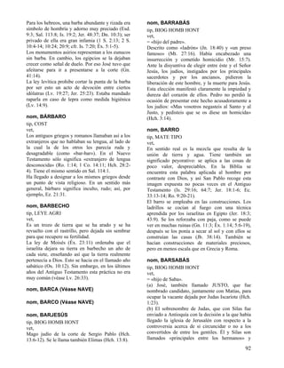 Para los hebreos, una barba abundante y rizada era
símbolo de hombría y adorno muy preciado (Esd.
9:3; Sal. 113:8; Is. 19:2; Jer. 48:37; Dn. 10:3); ser
privado de ella era gran infamia (1 S. 2:13; 2 S.
10:4-14; 10:24; 20:9; cfr. Is. 7:20; Éx. 5:1-5).
Los monumentos asirios representan a los eunucos
sin barba. En cambio, los egipcios se la dejaban
crecer como señal de duelo. Por eso José tuvo que
afeitarse para ir a presentarse a la corte (Gn.
41:14).
La ley levítica prohibe cortar la punta de la barba
por ser esto un acto de devoción entre ciertos
idólatras (Lv. 19:27; Jer. 25:23). Estaba mandado
raparla en caso de lepra como medida higiénica
(Lv. 14:9).
nom, BÁRBARO
tip, COST
vet,
Los antiguos griegos y romanos llamaban así a los
extranjeros que no hablaban su lengua, al lado de
la cual la de los otros les parecía ruda y
desagradable (como «bar-bar»). En el Nuevo
Testamento sólo significa «extranjero de lengua
desconocida» (Ro. 1:14; 1 Co. 14:11; Hch. 28:24). Tiene el mismo sentido en Sal. 114:1.
Ha llegado a designar a los mismos griegos desde
un punto de vista religioso. En un sentido más
general, bárbaro significa inculto, rudo; así, por
ejemplo, Ez. 21:31.
nom, BARBECHO
tip, LEYE AGRI
vet,
Es un trozo de tierra que se ha arado y se ha
revuelto con el rastrillo, pero dejada sin sembrar
para que recupere su fertilidad.
La ley de Moisés (Éx. 23:11) ordenaba que el
israelita dejara su tierra en barbecho un año de
cada siete, enseñando así que la tierra realmente
pertenecía a Dios. Esto se hacia en el llamado año
sabático (Os. 10:12). Sin embargo, en los últimos
años del Antiguo Testamento esta práctica no era
muy común (véase Lv. 26:33).
nom, BARCA (Véase NAVE)
nom, BARCO (Véase NAVE)
nom, BARJESÚS
tip, BIOG HOMB HONT
vet,
Mago judío de la corte de Sergio Pablo (Hch.
13:6-12). Se le llama también Elimas (Hch. 13:8).

nom, BARRABÁS
tip, BIOG HOMB HONT
vet,
= «hijo del padre».
Descrito como «ladrón» (Jn. 18:40) y «un preso
famoso» (Mt. 27:16). Había encabezado una
insurrección y cometido homicidio (Mr. 15:7).
Ante la disyuntiva de elegir entre éste y el Señor
Jesús, los judíos, instigados por los principales
sacerdotes y por los ancianos, pidieron la
liberación de este hombre, y la muerte para Jesús.
Esta elección manifestó claramente la impiedad y
dureza del corazón de ellos. Pedro no perdió la
ocasión de presentar este hecho acusadoramente a
los judíos: «Mas vosotros negasteis al Santo y al
Justo, y pedisteis que se os diese un homicida»
(Hch. 3:14).
nom, BARRO
tip, MATE TIPO
vet,
En sentido real es la mezcla que resulta de la
unión de tierra y agua. Tiene también un
significado peyorativo: se aplica a las cosas de
poco valor, despreciables. En la Biblia se
encuentra esta palabra aplicada al hombre por
contraste con Dios, y así San Pablo recoge esta
imagen expuesta no pocas veces en el Antiguo
Testamento (Is. 29:16; 64:7; Jer. 18:1-6; Ec.
33:13-14; Ro. 9:20-21).
El barro se empleaba en las construcciones. Los
ladrillos se cocían al fuego con una técnica
aprendida por los israelitas en Egipto (Jer. 18:3;
43:9). Se los reforzaba con paja, como se puede
ver en muchas ruinas (Gn. 11:3; Éx. 1:14; 5:6-19),
después se los ponía a secar al sol y con ellos se
construían las casas (Jb. 38:14). También se
hacían construcciones de materiales preciosos,
pero en menos escala que en Grecia y Roma.
nom, BARSABÁS
tip, BIOG HOMB HONT
vet,
= «hijo de Saba».
(a) José, también llamado JUSTO, que fue
nombrado candidato, juntamente con Matías, para
ocupar la vacante dejada por Judas Iscariote (Hch.
1:23).
(b) El sobrenombre de Judas, que con Silas fue
enviado a Antioquía con la decisión a la que había
llegado la iglesia de Jerusalén con respecto a la
controversia acerca de si circuncidar o no a los
convertidos de entre los gentiles. Él y Silas son
llamados «principales entre los hermanos» y

92

 