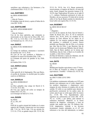 «profetas» que exhortaron a los hermanos y los
confirmaron (Hch. 15:22, 27, 32).
nom, BARTIMEO
tip, BIOG HOMB HONT
vet,
= «hijo de Timeo».
El mendigo ciego de Jericó, a quien el Señor dio la
vista (Mr. 10:46).
nom, BARTOLOMÉ
tip, BIOG APOS HOMB HONT
vet,
= «hijo de Talmai».
Uno de los doce apóstoles, que solamente es
mencionado en las listas de los Doce (Mt. 10:3;
Mr. 3:18; Lc. 6:14; Hch. 1:13). Es probable que
sea Natanael (cp. Jn. 1:45; 21:2).
nom, BARUC
tip, BIOG FUNC HOMB HOAT
vet,
(a) Amigo de confianza, amanuense o secretario
de Jeremías (Jer. 32:12, 36:4)
(b) Uno de los que ayudaron a Nehemías a
reedificar los muros de Jerusalén (Neh. 3:20)
(c) Firmante del pacto de guardar la ley (Neh.
10:6)
(d) Judaíta (Neh. 11:5).
nom, BARUC (Libro)
tip, LIBR
vet,
Libro apócrifo de la Septuaginta. Dice que Baruc,
el escriba de Jeremías, lo escribió para los judíos
cautivos en Babilonia.
nom, BARZILAI
tip, BIOG HOMB HOAT
vet,
(a) Rico galaadita muy amigo de David (2 S.
17:27-29; 19:31-40).
(b) Uno que regresó del exilio en tiempos de
Esdras (Esd. 2:61, 62).
(c) Consuegro de Saúl (2 S. 21:8).
nom, BASÁN
tip, REGI
sit, a1, 583, 347
vet,
Fértil de la región oriental del Jordán en el centro
superior del Yarmuk. Famosa por sus ricos pastos
(Mi. 7:14; Jer. 50:19; Nah. 1:4) sus encinas (Is.
2:13; Ez. 27:6), su ganado mayor (Dt. 32:14; Sal.

22:13; Ez. 39:18; Am. 4:1). Basan perteneció,
sucesivamente, al imperio de David y al reino del
norte, Israel; después fue posesión aramea (2 R.
10:33); bajo Tiglat-pileser III asiria; en el siglo II
a. C., nabatea; finalmente perteneció al reino de
Herodes y de sus sucesores. El relato de la victoria
sobre el rey Og de Basán acentúa los derechos de
Israel sobre esta región (Nm. 21:33-35).
nom, BASEMAT
tip, BIOG MUJE MUAT
vet,
= «fragante».
(a) Una de las esposas de Esaú, hija de Ismael y
madre de Reuel (Gn. 36:3, 4). En la narración
anterior (Gn. 26:34; 28:9), los nombres de las
esposas de Esaú difieren de los dados en el
capítulo 36. Las mujeres pudieron haber tenido
dos nombres, o cambiarlo al casarse. Parece
probable que Basemat, hija de Elón, es la misma
que Ada, hija de Elón; y que Basemat, hija de
Ismael, sea la misma que Mahalat, hija de Ismael.
Judit, hija de Beeri, pudiera ser la misma que
Aholibama, hija de Aná, si Beeri es el nombre de
su padre, y Aná el de su madre.
(b) Hija de Salomón y esposa de Ahimaas, uno de
los comisarios de Salomón (1 R. 4:15).
nom, BATO
tip, MEDI
vet,
Medida para líquidos equivalente a unos 37 litros.
En el libro de Ezequiel se afirma la siguiente
equivalencia: 1 hombre = 10 batos (Ez. 45:10, 14).
nom, BAUTISMO
tip, DOCT CERE LEYE TIPO
vet,
Las palabras comúnmente utilizadas en el NT para
denotar esta ordenanza son el verbo «baptizõ» y
los nombres «baptisma» y «baptismos»; pero
ninguno de estos términos se emplea sólo en este
sentido. El verbo se usa también para denotar la
purificación ceremonial de los judíos antes de
comer, para la que se vertía agua sobre las manos
(Lc. 11:38; Mr. 7:4); figuradamente, para
significar los sufrimientos de Cristo (Mr. 10:38,
39; Lc. 12:50); y por último, para denotar la
ordenanza bautismal. «Baptizõ» es la forma
intensiva de «baptein», «sumergir», y tiene un
sentido más amplio que éste. En Hebreos (He.
9:10) «baptismos», referido a los diversos
lavamientos rituales ordenados en el AT con
referencia a los ritos del tabernáculo, se traduce

93

 