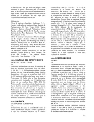 a «batallé» es a los que están en peligro, como
soldados en guerra. Bautizarse por los muertos,
pues, se dice de aquellos que en la lucha toman el
lugar de los caídos, por su profesión de fe hecha
pública por el bautismo. No hay lugar para
exégesis imaginativas de este texto.
Bibliografía
Obras de carácter «bautista»: Rodríguez, A. S.:
Nuestro credo sobre el bautismo (Casa Bautista de
Publicaciones, El Paso, Texas 1928); Warns,
Johannes: Baptism (Kregel Publication, Grand
Rapids, Michigan 1968); G. R. Beasley-Murray:
Baptism in the New Testament (The Paternoster
Press, Exeter, 1976).
Obras de carácter «reformado»: Charles Hodge:
De la insignia cristiana (ACELR, Barcelona
1969); Jay. E. Adams: The Meaning and Mode of
Baptism (Presbyterian and Reformed Pub. C.,
Phillipsburg, New Jersey 1980); Robert Rayburn:
What About Baptism (Baker Book House, Grand
Rapids, Michigan 1979).
Un excelente estudio contrastado de las dos
posturas: Donald Bridge y David Phypers: The
Water that Divides - The baptism debate
(Intervarsity Press, Leicester 1977).
nom, BAUTISMO DEL ESPÍRITU SANTO
tip, DOCT CERE LEYE TIPO
vet,
Es distinto del bautismo con agua. El bautismo de
Juan es asimismo contrastado con éste (Hch.
11:16; Mt. 3:11). El bautismo cristiano, aunque
distinto, era con vistas a la recepción del Espíritu
Santo (Hch. 2:38), pero no lo confiere (Hch. 19:5,
6). El bautismo del Espíritu Santo tuvo lugar en
Pentecostés. El Señor dijo a Sus discípulos:
«Vosotros seréis bautizados con el Espíritu Santo
dentro de no muchos días» (Hch. 1:5). En
Pentecostés los santos fueron todos bautizados por
Él, un Espíritu en un solo cuerpo (1 Co. 12:13).
Esto concuerda con el inicio de la iglesia en
Pentecostés, y nos dice que nadie puede venir a
formar parte del cuerpo de Cristo a no ser que el
Espíritu Santo more en él, siendo así iniciado en él
un cuerpo formado y caracterizado por el
bautismo del Espíritu Santo una vez por todas.
nom, BAUTISTA
tip, BIOG PROF HOMB HONT
vet,
Sobrenombre de Juan, es considerado como el
último profeta de la antigua Alianza. Según Lucas
es hijo del sacerdote Zacarías, de la familia

sacerdotal de Abías (Lc. 1:5; cfr. 1 Cr. 24:10); el
nacimiento y la misión del Bautista son
anunciados por Gabriel (Lc. 1:13-17); en la
circuncisión se le da el nombre de Juan y su padre
le ensalza como precursor del Mesías (Lc. 1:6769). Mientras su padre se queda al servicio
sacerdotal del Templo, Juan se marcha al desierto
para predicar allí el bautismo para el perdón de los
pecados (Lc. 3:3). Se citan como lugares de
bautismo Betania (Jn. 1:28) y Enón junto a Salim
(Jn. 3:23). Además de la predicación de
arrepentimiento (Mt. 3:7-12; Lc. 3:7-9), se nos ha
transmitido su predicación a las diferentes clases
sociales (Lc. 3:10-14), su testimonio mesiánico y
el bautismo de Jesús (Mr. 1:9 y paralelos). Él
encamina a sus discípulos hacia Jesús, al que
deben seguir por ser el más grande (Jn. 1:35 y ss).
En Mr. 6:17-29 se narra la valentía con que el
Bautista censura a Herodes Antipas por su
adulterio, y cómo esto le conduce a morir
decapitado (según Flavio Josefo, en la fortaleza de
Maqueronte). Los discípulos de Juan solicitaron el
cuerpo de su amado maestro y lo enterraron.
Después de lo cual acudieron a Jesús para
exponerle lo sucedido.
nom, BECERRO DE ORO
tip, DIOS
vet,
Encontramos el becerro de oro en dos ocasiones
importantes de la historia de Israel: Aarón, el
hermano de Moisés, obligado por el pueblo, erige
uno en el desierto después del éxodo (Éx. 32:1-7),
y Jeroboam levanta dos: uno en Bet-el y otro en
Dan con ocasión de la división del reino (1 R.
12:28-29). La fiesta que ocasionó la hechura del
becerro de oro en el desierto estuvo acompañada
de orgías (Hch. 7:41). La representación del Dios
trascendente por una imagen que los hebreos
habían visto en Egipto indignó a Moisés y el
legislador castigó severísimamente a los
culpables. Aarón pudo salvar su vida gracias a que
su participación en la rebelión fue obligada. La
construcción de los becerros de oro en tiempos de
la monarquía tuvo lugar en el siglo X cuando ya el
pueblo estaba establecido en la tierra prometida y
el monarca del norte quiso evitar que el pueblo
viniese a Jerusalén. Esta adoración de una imagen
hecha por hombres es condenada por los profetas
(Os. 8:5-6; 13:2).
En todo el Oriente antiguo (Babilonia, Sumeria,
Egipto) el toro, por su fuerza y fecundidad, era
considerado símbolo de la divinidad. La religión
de Moisés condenó esta práctica.

95

 