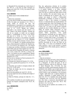 (c) Benadad III fue derrotado por Asiria hacia el
año 790 a.C. y por ello no pudo conseguir ya
ningún otro éxito (2 R. 13:24 y ss) contra el reino
del norte, Israel.
nom, BENAÍA
tip, BIOG SACE FUNC HOMB HOAT
vet,
= «Jehová ha construido.»
(a) Levita, hijo de Joiada, de Cabseel de Judá (2 S.
23:20). Su padre era sacerdote (1 Cr. 27:5); si
Joiada estaba al servicio del altar, fue
probablemente el principal de los sacerdotes que
se unieron al ejército para poner a David sobre el
trono (1 Cr. 12:27). Benaía era valiente.
Descendió a una cisterna para dar muerte a un
león. Abatió a dos héroes moabitas. Armado tan
sólo de un cayado, se midió con un gigante
egipcio y, arrebatándole su lanza, le dio muerte
con ella (2 S. 23:20, 21; 1 Cr. 11:22, 23).
Mandaba a los cereteos y a los peleteos, la guardia
personal del rey David (2 S. 8:18). Mandaba
también al tercer ejército durante el tercer mes (1
Cr. 27:5, 6). Benaía y la guardia permanecieron
fieles a David durante la rebelión de Absalón (cp.
2 S. 15:18; 20:23) y de Adonías (1 R. 1:10). David
le ordenó que escoltara a Salomón, con la guardia,
hasta Gihón, para que fuera ungido rey (1 R. 1:3238); como jefe de la guardia, dio muerte a Adonías
(1 R. 2:25), a Joab (1 R. 2:29-34), y a Simei (1 R.
2:46). A la muerte de estos conspiradores, Benaía
fue ascendido a general en jefe de los ejércitos de
Salomón (1 R. 2:35).
(b) Uno de los valientes de David, piratonita (2 S.
23:30; 1 Cr. 11:31; 27:14).
(c) Príncipe de la familia de Simeón (1 Cr. 4:36).
(d) Levita y guarda de las puertas (1 Cr. 15:18, 20;
16:5).
(e) Sacerdote que tocaba la trompeta delante del
arca (1 Cr. 15:24; 16:6).
(f) Padre de Joiada, uno de los consejeros de
David (1 Cr. 27:34).
(g) Levita descendiente de Asaf (2 Cr. 20:14).
(h) Levita supervisor de las ofrendas del templo (2
Cr. 31:13).
(i) Padre de Pelatías, príncipe de Judá (Ez. 11:1,
3).
(j) Es también el nombre de cuatro hombres que se
casaron con mujeres extranjeras (Esd. 10:25, 30,
35, 43).
nom, BENDICIÓN
tip, DOCT
vet,

Hay dos aplicaciones distintas de la palabra
«bendición / bendecir». Dios bendice a Su pueblo,
y el pueblo bendice a su Dios, usándose
constantemente la misma palabra para ambos
actos. Por ello es evidente que debe usarse en más
de dos sentidos. Por una parte leemos que «el
menor es bendecido por el mayor» (He. 7:7), y
aunque este pasaje se refiere a Melquisedec
bendiciendo a Abraham, lo mismo es cierto con
respecto a Dios y Sus criaturas: al conceder
favores, es solamente Dios que puede bendecir. El
cristiano puede decir: Dios «nos bendijo con toda
bendición espiritual en los lugares celestiales en
Cristo» (Ef. 1:3), pero en este mismo versículo
acabado de citar se halla «Bendito sea el Dios y
Padre de nuestro Señor Jesucristo», lo cual
significa «gracias sean dadas al Dios y Padre de
nuestro
Señor
Jesucristo».
Esto
queda
adicionalmente clarificado por los registros de la
institución de la cena del Señor. En Mateo y
Marcos, el Señor tomó el pan y «lo bendijo». En
Lucas y 1ª Corintios (1 Co. 11:24) tomó el pan, «y
dio gracias». «Toda buena dádiva y todo don
perfecto desciende de lo alto, del Padre de las
luces» (Stg. 1:17). Esto es la bendición de Dios
sobre nosotros, y por la cual nosotros a nuestra
vez bendecimos a Dios dando gracias, alabanza y
adoración.
nom, BENJAMÍN
tip, BIOG HOMB HOAT
ver, JERUSALÉN
vet,
= «hijo de mi diestra».
El último de los hijos de Jacob, e hijo de Raquel, y
hermano de José. Al llegar a Belén, Raquel dio a
luz a Benjamín. Al morir del parto, le dio el
nombre de Benoni, «hijo de mi aflicción». Jacob
lo llamó Benjamín (Gn. 35:16-20); fue muy
amado por su padre, particularmente después de la
pérdida de José, debido a que lo había tenido en su
vejez, y que era el hijo menor de Raquel. Jacob se
resistió mucho a que acompañara a sus hermanos
a Egipto. Judá temía que si alguna desgracia le
sucedía a Benjamín, su padre podría morir de
dolor (Gn. 43:1-17). También José amaba mucho
a Benjamín (Gn. 43:29-34; 44:1-34). Benjamín
tuvo diez hijos y numerosos descendientes, que
formaron una tribu de Israel (Gn. 46:21; Nm.
26:38-41; 1 Cr. 7:6-12; 8).
Dos personas llevan también este nombre (1 Cr.
7:10; Esd. 10:32).

98

 