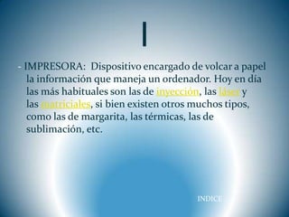I
- IMPRESORA: Dispositivo encargado de volcar a papel
   la información que maneja un ordenador. Hoy en día
   las más habituales son las de inyección, las láser y
   las matriciales, si bien existen otros muchos tipos,
   como las de margarita, las térmicas, las de
   sublimación, etc.




                                       INDICE
 