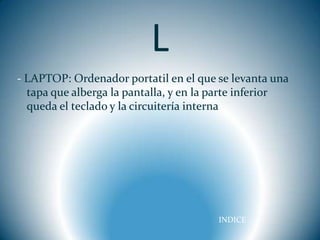 L
- LAPTOP: Ordenador portatil en el que se levanta una
  tapa que alberga la pantalla, y en la parte inferior
  queda el teclado y la circuitería interna




                                        INDICE
 