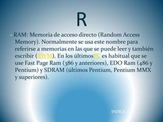 R
- RAM: Memoria de acceso directo (Random Access
  Memory). Normalmente se usa este nombre para
  referirse a memorias en las que se puede leer y también
  escribir (RWM). En los últimosPC es habitual que se
  use Fast Page Ram (386 y anteriores), EDO Ram (486 y
  Pentium) y SDRAM (últimos Pentium, Pentium MMX
  y superiores).




                                        INDICE
 