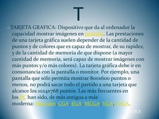 T
- TARJETA GRAFICA: Dispositivo que da al ordenador la
   capacidad mostrar imágenes en pantalla. Las prestaciones
   de una tarjeta gráfica suelen depender de la cantidad de
   puntos y de colores que es capaz de mostrar, de su rapidez,
   y de la cantidad de memoria de que dispone (a mayor
   cantidad de memoria, será capaz de mostrar imágenes con
   más puntos y/o más colores). La tarjeta gráfica debe ir en
   consonancia con la pantalla o monitor. Por ejemplo, una
   pantalla que sólo permita mostrar 800x600 puntos o
   menos, no podrá sacar todo el partido a una tarjeta que
   alcance los 1024x768 puntos. Las más frecuentes en
   los PC han sido, de más antigua a más
   moderna: Hercules, CGA, EGA, MCGA, VGA, SVGA.
                                                      INDICE
 