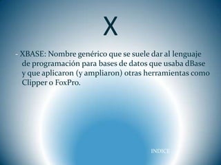 X
- XBASE: Nombre genérico que se suele dar al lenguaje
  de programación para bases de datos que usaba dBase
  y que aplicaron (y ampliaron) otras herramientas como
  Clipper o FoxPro.




                                      INDICE
 