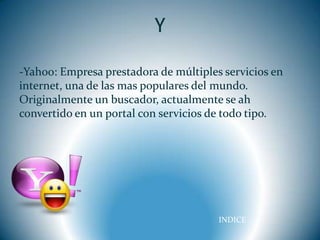 .




                              Y
    -Yahoo: Empresa prestadora de múltiples servicios en
    internet, una de las mas populares del mundo.
    Originalmente un buscador, actualmente se ah
    convertido en un portal con servicios de todo tipo.




                                           INDICE
 