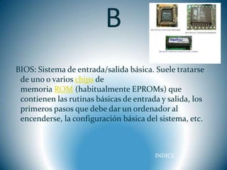 B
BIOS: Sistema de entrada/salida básica. Suele tratarse
 de uno o varios chips de
 memoria ROM (habitualmente EPROMs) que
 contienen las rutinas básicas de entrada y salida, los
 primeros pasos que debe dar un ordenador al
 encenderse, la configuración básica del sistema, etc.



                                        INDICE
 