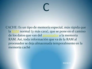 C
CACHE: Es un tipo de memoria especial, más rápida que
 la RAM normal (y más cara), que se pone en el camino
 de los datos que van del procesador a la memoria
 RAM. Así, toda información que va de la RAM al
 procesador se deja almacenada temporalmente en la
 memoria caché



                                     INDICE
 