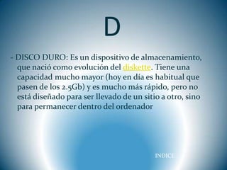 D
- DISCO DURO: Es un dispositivo de almacenamiento,
  que nació como evolución del diskette. Tiene una
  capacidad mucho mayor (hoy en día es habitual que
  pasen de los 2.5Gb) y es mucho más rápido, pero no
  está diseñado para ser llevado de un sitio a otro, sino
  para permanecer dentro del ordenador




                                           INDICE
 