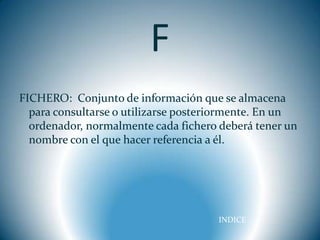 F
FICHERO: Conjunto de información que se almacena
  para consultarse o utilizarse posteriormente. En un
  ordenador, normalmente cada fichero deberá tener un
  nombre con el que hacer referencia a él.




                                      INDICE
 