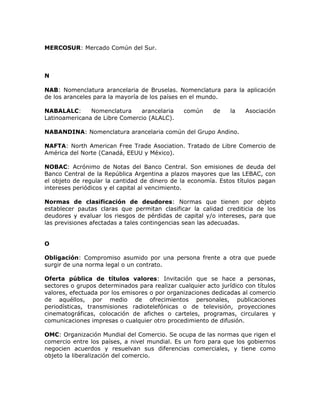 MERCOSUR: Mercado Común del Sur.
N
NAB: Nomenclatura arancelaria de Bruselas. Nomenclatura para la aplicación
de los aranceles para la mayoría de los países en el mundo.
NABALALC: Nomenclatura arancelaria común de la Asociación
Latinoamericana de Libre Comercio (ALALC).
NABANDINA: Nomenclatura arancelaria común del Grupo Andino.
NAFTA: North American Free Trade Asociation. Tratado de Libre Comercio de
América del Norte (Canadá, EEUU y México).
NOBAC: Acrónimo de Notas del Banco Central. Son emisiones de deuda del
Banco Central de la República Argentina a plazos mayores que las LEBAC, con
el objeto de regular la cantidad de dinero de la economía. Estos títulos pagan
intereses periódicos y el capital al vencimiento.
Normas de clasificación de deudores: Normas que tienen por objeto
establecer pautas claras que permitan clasificar la calidad crediticia de los
deudores y evaluar los riesgos de pérdidas de capital y/o intereses, para que
las previsiones afectadas a tales contingencias sean las adecuadas.
O
Obligación: Compromiso asumido por una persona frente a otra que puede
surgir de una norma legal o un contrato.
Oferta pública de títulos valores: Invitación que se hace a personas,
sectores o grupos determinados para realizar cualquier acto jurídico con títulos
valores, efectuada por los emisores o por organizaciones dedicadas al comercio
de aquéllos, por medio de ofrecimientos personales, publicaciones
periodísticas, transmisiones radiotelefónicas o de televisión, proyecciones
cinematográficas, colocación de afiches o carteles, programas, circulares y
comunicaciones impresas o cualquier otro procedimiento de difusión.
OMC: Organización Mundial del Comercio. Se ocupa de las normas que rigen el
comercio entre los países, a nivel mundial. Es un foro para que los gobiernos
negocien acuerdos y resuelvan sus diferencias comerciales, y tiene como
objeto la liberalización del comercio.
 