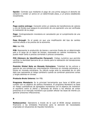 Opción: Contrato que mediante el pago de una prima asegura el derecho de
comprar o vender un activo en un determinado plazo, a un precio establecido
inicialmente.
P
Pago contra entrega: Conexión entre un sistema de transferencia de valores
y uno de fondos que asegura la concreción de una operación una vez verificada
la realización de su pago.
Pago: Contraprestación monetaria en cancelación por el cumplimiento de una
operación.
Pass through: Es el grado en que una modificación del tipo de cambio
nominal afecta a los precios de la economía.
PBI: Ver PIB.
PIB: Representa la producción de bienes y servicios finales de un determinado
país a lo largo de un lapso de tiempo, expresada en valores monetarios. Se
puede medir tanto a precios corrientes o precios constantes.
PIN (Número de Identificación Personal): Código numérico que permite
verificar la identidad bancaria de un cliente para la realización de transacciones
electrónicas.
Posición Global Neta en Moneda Extranjera: Totalidad de los activos y
pasivos de una entidad por intermediación financiera en moneda extranjera, y
títulos en moneda extranjera. Su cálculo surge ante la necesidad de un solo
dato que represente el riesgo cambiario cuando se combinan posiciones cortas
y largas abiertas en divisas.
Producto Bruto Interno: Ver PIB.
Programa Monetario: Es la principal herramienta que tiene el BCRA para
cumplir con su objetivo de política monetaria. El programa Monetario se basa
en metas cuantitativas de agregados monetarios con el objetivo de mantener
el equilibrio entre la oferta y demanda de dinero a los efectos de evitar
presiones en el mercado monetario que puedan afectar las tasas de interés y/o
generar presiones inflacionarias.
R
Redescuentos: Operatoria a través de la cual el BCRA otorga asistencia
financiera a las entidades financieras para la atención de necesidades
originadas en situaciones de iliquidez transitoria.
 