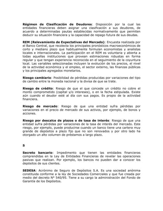 Régimen de Clasificación de Deudores: Disposición por la cual las
entidades financieras deben asignar una clasificación a sus deudores, de
acuerdo a determinadas pautas establecidas normativamente que permiten
deducir su situación financiera y la capacidad de repago futura de sus deudas.
REM (Relevamiento de Expectativas del Mercado): Encuesta realizada por
el Banco Central, que recolecta los principales pronósticos macroeconómicos de
corto y mediano plazo que habitualmente formulan economistas y analistas
locales e internacionales. La participación en el REM es voluntaria y abierta a
todas aquellas instituciones que provean estimaciones robustas en forma
regular y que tengan experiencia reconocida en el seguimiento de la coyuntura
local. Las variables seleccionadas incluyen la evolución de los precios, el nivel
de la actividad económica y el empleo, el sector externo, las finanzas públicas
y los principales agregados monetarios.
Riesgo cambiario: Posibilidad de pérdidas producidas por variaciones del tipo
de cambio entre la moneda nacional y la divisa de que se trate.
Riesgo de crédito: Riesgo de que el que concede un crédito no cobre el
monto comprometido (capital y/o intereses), o en la fecha estipulada. Existe
aún cuando el deudor esté al día con sus pagos. Es propio de la actividad
financiera.
Riesgo de mercado: Riesgo de que una entidad sufra pérdidas por
variaciones en el precio de mercado de sus activos, por ejemplo, de bonos y
acciones.
Riesgo por descalce de plazos o de tasa de interés: Riesgo de que una
entidad sufra pérdidas por variaciones de la tasa de interés del mercado. Este
riesgo, por ejemplo, puede producirse cuando un banco tiene una cartera muy
grande de depósitos a plazo fijo que no son renovados y por otro lado ha
otorgado un alto volumen de préstamos a largo plazo.
S
Secreto bancario: Impedimento que tienen las entidades financieras
comprendidas en la Ley de Entidades Financieras de revelar las operaciones
pasivas que realizan. Por ejemplo, los bancos no pueden dar a conocer los
depósitos de sus clientes.
SEDESA: Acrónimo de Seguro de Depósitos S.A. Es una sociedad anónima
constituida conforme a la ley de Sociedades Comerciales y que fue creada por
medio del decreto N° 540/95. Tiene a su cargo la administración del Fondo de
Garantía de los Depósitos.
 