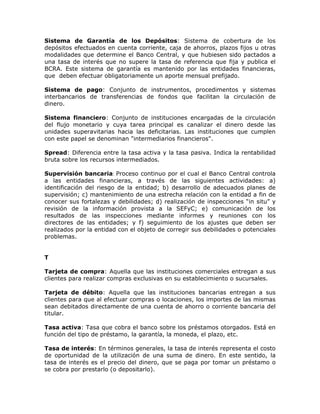 Sistema de Garantía de los Depósitos: Sistema de cobertura de los
depósitos efectuados en cuenta corriente, caja de ahorros, plazos fijos u otras
modalidades que determine el Banco Central, y que hubiesen sido pactados a
una tasa de interés que no supere la tasa de referencia que fija y publica el
BCRA. Este sistema de garantía es mantenido por las entidades financieras,
que deben efectuar obligatoriamente un aporte mensual prefijado.
Sistema de pago: Conjunto de instrumentos, procedimentos y sistemas
interbancarios de transferencias de fondos que facilitan la circulación de
dinero.
Sistema financiero: Conjunto de instituciones encargadas de la circulación
del flujo monetario y cuya tarea principal es canalizar el dinero desde las
unidades superavitarias hacia las deficitarias. Las instituciones que cumplen
con este papel se denominan "intermediarios financieros".
Spread: Diferencia entre la tasa activa y la tasa pasiva. Indica la rentabilidad
bruta sobre los recursos intermediados.
Supervisión bancaria: Proceso continuo por el cual el Banco Central controla
a las entidades financieras, a través de las siguientes actividades: a)
identificación del riesgo de la entidad; b) desarrollo de adecuados planes de
supervisión; c) mantenimiento de una estrecha relación con la entidad a fin de
conocer sus fortalezas y debilidades; d) realización de inspecciones “in situ” y
revisión de la información provista a la SEFyC; e) comunicación de los
resultados de las inspecciones mediante informes y reuniones con los
directores de las entidades; y f) seguimiento de los ajustes que deben ser
realizados por la entidad con el objeto de corregir sus debilidades o potenciales
problemas.
T
Tarjeta de compra: Aquella que las instituciones comerciales entregan a sus
clientes para realizar compras exclusivas en su establecimiento o sucursales.
Tarjeta de débito: Aquella que las instituciones bancarias entregan a sus
clientes para que al efectuar compras o locaciones, los importes de las mismas
sean debitados directamente de una cuenta de ahorro o corriente bancaria del
titular.
Tasa activa: Tasa que cobra el banco sobre los préstamos otorgados. Está en
función del tipo de préstamo, la garantía, la moneda, el plazo, etc.
Tasa de interés: En términos generales, la tasa de interés representa el costo
de oportunidad de la utilización de una suma de dinero. En este sentido, la
tasa de interés es el precio del dinero, que se paga por tomar un préstamo o
se cobra por prestarlo (o depositarlo).
 