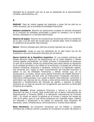 identidad de la situación real con la que se desprende de la documentación
contable, administrativa, etc.
B
BADLAR: Tasa de interés pagada por depósitos a plazo fijo de más de un
millón de pesos, por el promedio de entidades financieras.
Balance cambiario: Resume las operaciones cursadas en moneda extranjera
en el conjunto de entidades autorizadas a operar en cambios y en el Banco
Central, realizadas en un período determinado.
Balance de pagos: Resume las transacciones económicas entre los residentes
de un país y los del resto del mundo para un período dado. Pone el énfasis en
la residencia de las partes intervinientes.
Banca: Término utilizado para referirse al sector bancario de un país.
Bancarización: Grado en que los habitantes de un país hacen uso de los
productos y servicios financieros ofrecidos por los bancos.
Banco Central de la República Argentina: Es una entidad autárquica del
Estado Nacional regida por las disposiciones de su Carta Orgánica y demás
normas legales concordantes. Su misión primaria y fundamental es preservar
el valor de la moneda, siendo sus atribuciones para estos efectos la regulación
de la cantidad de dinero y de crédito en la economía y el dictado de normas en
materia monetaria, financiera y cambiaria, conforme a la legislación vigente.
Sus funciones son: Vigilar el buen funcionamiento del mercado financiero y
aplicar la Ley de Entidades Financieras y demás normas que, en su
consecuencia, se dicten; actuar como agente financiero del Estado Nacional y
depositario y agente del país ante las instituciones monetarias, bancarias y
financieras internacionales a las cuales la Nación haya adherido; concentrar y
administrar sus reservas de oro, divisas y otros activos externos; propender al
desarrollo y fortalecimiento del mercado de capital; y ejecutar la política
cambiaria en un todo de acuerdo con la legislación que sancione el Honorable
Congreso de la Nación.
Banco Mundial: Brinda asistencia financiera y técnica a los países en
desarrollo de todo el mundo. Está conformado por el Banco Internacional de
Reconstrucción y Fomento (BIRF) y la Asociación Internacional de Fomento
(AIF) . Su misión es reducir la pobreza en el mundo y mejorar los niveles de
vida de la gente, para lo cual ofrece préstamos con intereses bajos, créditos
sin intereses y donaciones a los países en desarrollo para proyectos de
educación, salud, infraestructura, comunicaciones y muchas otras esferas.
Base Monetaria: Se encuentra compuesta por los billetes y monedas
(emitidos por el Banco Central y puestos en circulación) en poder del público y
 
