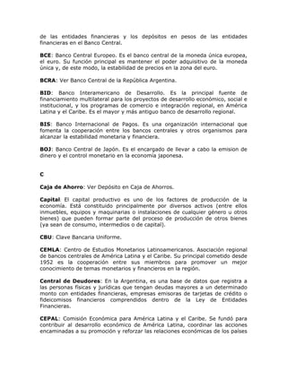 de las entidades financieras y los depósitos en pesos de las entidades
financieras en el Banco Central.
BCE: Banco Central Europeo. Es el banco central de la moneda única europea,
el euro. Su función principal es mantener el poder adquisitivo de la moneda
única y, de este modo, la estabilidad de precios en la zona del euro.
BCRA: Ver Banco Central de la República Argentina.
BID: Banco Interamericano de Desarrollo. Es la principal fuente de
financiamiento multilateral para los proyectos de desarrollo económico, social e
institucional, y los programas de comercio e integración regional, en América
Latina y el Caribe. Es el mayor y más antiguo banco de desarrollo regional.
BIS: Banco Internacional de Pagos. Es una organización internacional que
fomenta la cooperación entre los bancos centrales y otros organismos para
alcanzar la estabilidad monetaria y financiera.
BOJ: Banco Central de Japón. Es el encargado de llevar a cabo la emision de
dinero y el control monetario en la economía japonesa.
C
Caja de Ahorro: Ver Depósito en Caja de Ahorros.
Capital: El capital productivo es uno de los factores de producción de la
economía. Está constituido principalmente por diversos activos (entre ellos
inmuebles, equipos y maquinarias o instalaciones de cualquier género u otros
bienes) que pueden formar parte del proceso de producción de otros bienes
(ya sean de consumo, intermedios o de capital).
CBU: Clave Bancaria Uniforme.
CEMLA: Centro de Estudios Monetarios Latinoamericanos. Asociación regional
de bancos centrales de América Latina y el Caribe. Su principal cometido desde
1952 es la cooperación entre sus miembros para promover un mejor
conocimiento de temas monetarios y financieros en la región.
Central de Deudores: En la Argentina, es una base de datos que registra a
las personas físicas y jurídicas que tengan deudas mayores a un determinado
monto con entidades financieras, empresas emisoras de tarjetas de crédito o
fideicomisos financieros comprendidos dentro de la Ley de Entidades
Financieras.
CEPAL: Comisión Económica para América Latina y el Caribe. Se fundó para
contribuir al desarrollo económico de América Latina, coordinar las acciones
encaminadas a su promoción y reforzar las relaciones económicas de los países
 
