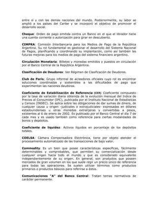 entre sí y con las demás naciones del mundo. Posteriormente, su labor se
amplió a los países del Caribe y se incorporó el objetivo de promover el
desarrollo social.
Cheque: Orden de pago emitida contra un Banco en el que el librador tiene
una cuenta corriente o autorización para girar en descubierto.
CIMPRA: Comisión Interbancaria para los Medios de Pago de la República
Argentina. Su rol fundamental es gestionar el desarrollo del Sistema Nacional
de Pagos, planificando y coordinando su implantación, como así también las
futuras mejoras para los medios de pago del sistema financiero argentino.
Circulación Monetaria: Billetes y monedas emitidos y puestos en circulación
por el Banco Central de la República Argentina.
Clasificación de Deudores: Ver Régimen de Clasificación de Deudores.
Club de París: Grupo informal de acreedores oficiales cuyo rol es encontrar
soluciones coordinadas y sostenibles a las dificultades de pago que
experimentan las naciones deudoras.
Coeficiente de Estabilización de Referencia (CER): Coeficiente compuesto
por la tasa de variación diaria obtenida de la evolución mensual del Indice de
Precios al Consumidor (IPC), publicada por el Instituto Nacional de Estadísticas
y Censos (INDEC). Se aplica sobre las obligaciones de dar sumas de dinero, de
cualquier causa u origen -judiciales o extrajudiciales- expresadas en dólares
estadounidenses u otras monedas extranjeras y convertidas a pesos,
existentes al 6 de enero de 2002. Es publicado por el Banco Central el día 7 de
cada mes y es usado también como referencia para ciertas modalidades de
bonos y depósitos.
Coeficiente de liquidez: Activos líquidos en porcentaje de los depósitos
totales.
COELSA: Cámara Compensadora Electrónica, tiene por objeto atender el
procesamiento automatizado de las transacciones de bajo valor.
Commodity: Es un bien que posee características específicas, fácilmente
determinables y comprobables, que permiten su comercialización desde
cualquier origen hacia todo el mundo y que es considerado equivalente
independientemente de su origen. En general, son productos que poseen
mercados de gran volumen en los que suele regir un precio único de referencia
para todas las operaciones. Se suelen utilizar términos como productos
primarios o productos básicos para referirse a éstos.
Comunicaciones "A" del Banco Central: Tratan temas normativos de
carácter permanente.
 