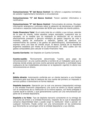 Comunicaciones "B" del Banco Central: Se refieren a aspectos normativos
de carácter reglamentario transitorio o circunstancial.
Comunicaciones "C" del Banco Central: Tienen carácter informativo o
rectificativo.
Comunicaciones "P" del Banco Central: Comunicados de prensa. Divulgan
información aclaratoria o anticipos sobre la adopción de decisiones en materia
normativa o aspectos institucionales del BCRA que resultan de interés público.
Costo Financiero Total: Es el costo total de un crédito y que incluye, además
de la tasa de interés, todos aquellos cargos asociados, cualquiera sea su
concepto, en la medida que no impliquen la retribución de un servicio
efectivamente prestado o genuino reintegro de gastos (seguros de vida e
incendio, gastos de evaluación y tasación, gastos de apertura y/o
mantenimiento de cuentas y los gastos de administración). Generalmente se
expresa como una tasa de interés anual. El Banco Central de la República
Argentina establece por medio de la Comunicación “A” 3052 cuáles son los
gastos computables para calcular el Costo Financiero Total.
Cuenta Corriente: Ver Depósito en Cuenta Corriente.
Cuenta-sueldo: Técnicamente denominada “cuenta para pago de
remuneraciones”, es una cuenta abierta a nombre de un trabajador para que la
empresa donde presta servicios (como personal permanente o contratado bajo
cualquiera de las modalidades previstas en la legislación vigente) le abone sus
remuneraciones en dinero.
D
Débito directo: Autorización conferida por un cliente bancario a una Entidad
Financiera para que ésta le deduzca de una cuenta del primero un impuesto o
servicio público o domiciliario en forma habitual.
Depósito bancario: Operación por la cual una persona (depositante) entrega
a una entidad financiera (depositario) una suma de dinero (o títulos valores)
con el compromiso de su restitución en la misma especie, con fecha prefijada o
cuando aquél lo solicite, y que generalmente cuenta con una remuneración por
parte de la entidad depositaria.
Depósito a la Vista: Tipo de depósito bancario consistente en la entrega de
una suma de dinero a la entidad financiera, respecto de la cual el depositante
conserva disponibilidad total y puede exigir la restitución -total o parcial- en
cualquier momento. Puede contar con una remuneración en las condiciones
que libremente se convengan entre la entidad depositaria y sus clientes.
 