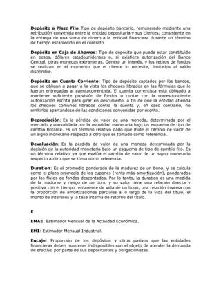 Depósito a Plazo Fijo: Tipo de depósito bancario, remunerado mediante una
retribución convenida entre la entidad depositaria y sus clientes, consistente en
la entrega de una suma de dinero a la entidad financiera durante un término
de tiempo establecido en el contrato.
Depósito en Caja de Ahorros: Tipo de depósito que puede estar constituido
en pesos, dólares estadounidenses o, si existiera autorización del Banco
Central, otras monedas extranjeras. Genera un interés, y los retiros de fondos
se realizan en el momento que el cliente lo necesite, limitados al saldo
disponible.
Depósito en Cuenta Corriente: Tipo de depósito captados por los bancos,
que se obligan a pagar a la vista los cheques librados en las fórmulas que le
fueron entregadas al cuentacorrentista. El cuenta correntista está obligado a
mantener suficiente provisión de fondos o contar con la correspondiente
autorización escrita para girar en descubierto, a fin de que la entidad atienda
los cheques comunes librados contra la cuenta y, en caso contrario, no
emitirlos apartándose de las condiciones convenidas por escrito.
Depreciación: Es la pérdida de valor de una moneda, determinada por el
mercado y convalidada por la autoridad monetaria bajo un esquema de tipo de
cambio flotante. Es un término relativo dado que mide el cambio de valor de
un signo monetario respecto a otro que es tomado como referencia.
Devaluación: Es la pérdida de valor de una moneda determinada por la
decisión de la autoridad monetaria bajo un esquema de tipo de cambio fijo. Es
un término relativo ya que evalúa el cambio de valor de un signo monetario
respecto a otro que se toma como referencia.
Duration: Es el promedio ponderado de la madurez de un bono, y se calcula
como el plazo promedio de los cupones (renta más amortización), ponderados
por los flujos de fondos descontados. Por lo tanto, la duration es una medida
de la madurez y riesgo de un bono y su valor tiene una relación directa y
positiva con el tiempo remanente de vida de un bono, una relación inversa con
la proporción de amortizaciones parciales a lo largo de la vida del título, el
monto de intereses y la tasa interna de retorno del título.
E
EMAE: Estimador Mensual de la Actividad Económica.
EMI: Estimador Mensual Industrial.
Encaje: Proporción de los depósitos y otros pasivos que las entidades
financieras deben mantener indisponibles con el objeto de atender la demanda
de efectivo por parte de sus depositantes y obligacionistas.
 