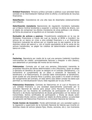 Entidad financiera: Persona jurídica (privada o pública) cuya actividad típica
consiste en la intermediación habitual entre la oferta y la demanda de recursos
financieros.
Estanflación: Coexistencia de una alta tasa de desempleo (estancamiento)
con inflación.
Esterilización monetaria: Operaciones de regulación monetaria realizadas
por el Banco Central tendientes a expandir o contraer la oferta de dinero, con
el objeto de compensar los efectos monetarios de otras políticas o de shocks,
de forma de preservar el equilibrio en el mercado monetario.
Exclusión de activos y pasivos: Procedimiento establecido en la Ley de
Entidades Financieras a través del cual se faculta al BCRA a transferir los
activos de un banco en crisis a otra entidad financiera o a un fideicomiso
financiero (valuando los activos por un importe que no sea superior al de los
distintos rubros del pasivo) y, con el monto equivalente al de la venta de los
activos transferidos, se pagan los créditos de determinados acreedores del
banco en crisis.
F
Factoring: Operatoria por medio de la cual una persona (cedente) transfiere
instrumentos de crédito -principalmente facturas y cheques- a otra (factor),
que adelantará un porcentaje del monto de los mismos.
Fideicomiso: Contrato por el cual una persona (fiduciante) transmite la
propiedad fiduciaria de bienes determinados a otra (fiduciario), quien se obliga
a ejercerla en beneficio de quien se designe en el contrato (beneficiario), y a
transmitirlo al cumplimiento de un plazo o condición al fiduciante, al
beneficiario o al fideicomisario. El contrato debe individualizar al beneficiario,
quien puede ser una persona física o jurídica, que puede o no existir al tiempo
del otorgamiento del contrato; en este último caso deben constar los datos que
permitan su individualización futura. Está regulado por la Ley 24.441.
Fideicomiso financiero: Contrato de fideicomiso en el cual el fiduciario es
una entidad financiera o una sociedad especialmente autorizada por la
Comisión Nacional de Valores para actuar como fiduciario financiero, y el
beneficiario son los titulares de certificados de participación en el dominio
fiduciario o de títulos representativos de deuda garantizados con los bienes así
transmitidos. Dichos certificados de participación y títulos de deuda serán
considerados títulos valores y podrán ser objeto de oferta pública. La autoridad
de aplicación del fideicomiso financiero es la Comisión Nacional de Valores.
Fondo Común de Inversión: Fondo administrado por una sociedad sujeta a
la regulación y supervisión de la Comisión Nacional de Valores que invierte en
distintas clases de activos (plazos fijos, títulos, acciones, etc.). Los inversores
 