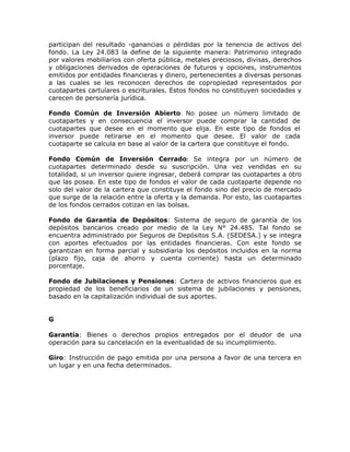participan del resultado -ganancias o pérdidas por la tenencia de activos del
fondo. La Ley 24.083 la define de la siguiente manera: Patrimonio integrado
por valores mobiliarios con oferta pública, metales preciosos, divisas, derechos
y obligaciones derivados de operaciones de futuros y opciones, instrumentos
emitidos por entidades financieras y dinero, pertenecientes a diversas personas
a las cuales se les reconocen derechos de copropiedad representados por
cuotapartes cartulares o escriturales. Estos fondos no constituyen sociedades y
carecen de personería jurídica.
Fondo Común de Inversión Abierto: No posee un número limitado de
cuotapartes y en consecuencia el inversor puede comprar la cantidad de
cuotapartes que desee en el momento que elija. En este tipo de fondos el
inversor puede retirarse en el momento que desee. El valor de cada
cuotaparte se calcula en base al valor de la cartera que constituye el fondo.
Fondo Común de Inversión Cerrado: Se integra por un número de
cuotapartes determinado desde su suscripción. Una vez vendidas en su
totalidad, si un inversor quiere ingresar, deberá comprar las cuotapartes a otro
que las posea. En este tipo de fondos el valor de cada cuotaparte depende no
solo del valor de la cartera que constituye el fondo sino del precio de mercado
que surge de la relación entre la oferta y la demanda. Por esto, las cuotapartes
de los fondos cerrados cotizan en las bolsas.
Fondo de Garantía de Depósitos: Sistema de seguro de garantía de los
depósitos bancarios creado por medio de la Ley N° 24.485. Tal fondo se
encuentra administrado por Seguros de Depósitos S.A. (SEDESA.) y se integra
con aportes efectuados por las entidades financieras. Con este fondo se
garantizan en forma parcial y subsidiaria los depósitos incluidos en la norma
(plazo fijo, caja de ahorro y cuenta corriente) hasta un determinado
porcentaje.
Fondo de Jubilaciones y Pensiones: Cartera de activos financieros que es
propiedad de los beneficiarios de un sistema de jubilaciones y pensiones,
basado en la capitalización individual de sus aportes.
G
Garantía: Bienes o derechos propios entregados por el deudor de una
operación para su cancelación en la eventualidad de su incumplimiento.
Giro: Instrucción de pago emitida por una persona a favor de una tercera en
un lugar y en una fecha determinados.
 