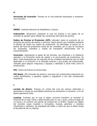 H
Horizonte de inversión: Tiempo en el cual estamos dispuestos a mantener
una inversión.
I
INDEC: Instituto Nacional de Estadística y Censos.
Indexación: Mecanismo mediante el cual los precios o los pagos de un
contrato se ajustan para reflejar las variaciones del índice de precios.
Índice de Precios al Productor (IPP): Indicador sobre la evolución de un
conjunto de precios de bienes y servicios. Estos precios son medidos mediante
la adición de todos los costos de producción. Es asimilable al precio en la
puerta del local de producción antes de ser vendidos, por lo que no incorpora
los impuestos, subsidios y costos de transporte relacionados con la
comercialización.
Inversión: Representa el gasto de las familias, las empresas y el Gobierno
aplicado a la formación bruta de capital o la acumulación de existencias. Es
decir, está compuesta por los ingresos de las unidades económicas que no está
destinado ni al consumo ni al mercado externo y que puede ser almacenado,
utilizado para adquirir máquinas y equipos o dedicado a otros fines como la
construcción.
IPC: Índice de Precios al Consumidor.
IPC Resto: IPC excluidos los bienes y servicios con componente estacional y/o
volátil significativo, y aquellos sujetos a regulación o con alto componente
impositivo.
L
Lavado de dinero: Proceso en virtud del cual los activos obtenidos o
generados a través de actividades delictivas se transfieren o encubren, a fin de
darles apariencia lícita.
Leasing: Contrato por el cual el dador conviene transferir al tomador la
tenencia de un bien cierto y determinado para su uso y goce, contra el pago de
un canon y le confiere una opción de compra por un precio. Pueden ser objeto
del contrato cosas muebles e inmuebles, marcas, patentes o modelos
industriales y software, de propiedad del dador o sobre los que el dador tenga
la facultad de dar en leasing.
 