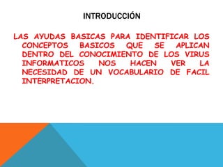 INTRODUCCIÓN
LAS AYUDAS BASICAS PARA IDENTIFICAR LOS
CONCEPTOS BASICOS QUE SE APLICAN
DENTRO DEL CONOCIMIENTO DE LOS VIRUS
INFORMATICOS NOS HACEN VER LA
NECESIDAD DE UN VOCABULARIO DE FACIL
INTERPRETACION.
 