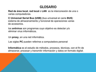 GLOSARIO
Red de área local, red local o LAN es la interconexión de una o
varias computadoras.
El Universal Serial Bus (USB) (bus universal en serie BUS)
sistema de almacenamiento y funcional de operaciones varias
de accesorios.
los antivirus son programas cuyo objetivo es detectar y/o
eliminar virus informáticos.
Un proxy, en una red informática.
Las siglas PC pueden referirse a computadora personal
Informática es el estudio de métodos, procesos, técnicas, con el fin de
almacenar, procesar y transmitir información y datos en formato digital.
 