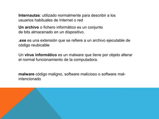 Internautas: utilizado normalmente para describir a los
usuarios habituales de Internet o red
Un archivo o fichero informático es un conjunto
de bits almacenado en un dispositivo.
.exe es una extensión que se refiere a un archivo ejecutable de
código reubicable
Un virus informático es un malware que tiene por objeto alterar
el normal funcionamiento de la computadora.
malware código maligno, software malicioso o software mal-
intencionado
 