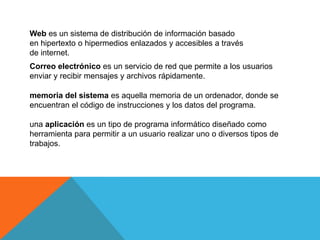 Web es un sistema de distribución de información basado
en hipertexto o hipermedios enlazados y accesibles a través
de internet.
Correo electrónico es un servicio de red que permite a los usuarios
enviar y recibir mensajes y archivos rápidamente.
memoria del sistema es aquella memoria de un ordenador, donde se
encuentran el código de instrucciones y los datos del programa.
una aplicación es un tipo de programa informático diseñado como
herramienta para permitir a un usuario realizar uno o diversos tipos de
trabajos.
 