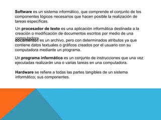 Software es un sistema informático, que comprende el conjunto de los
componentes lógicos necesarios que hacen posible la realización de
tareas específicas.
Un procesador de texto es una aplicación informática destinada a la
creación o modificación de documentos escritos por medio de una
computadora.
documentos es un archivo, pero con determinados atributos ya que
contiene datos textuales o gráficos creados por el usuario con su
computadora mediante un programa.
Un programa informático es un conjunto de instrucciones que una vez
ejecutadas realizarán una o varias tareas en una computadora.
Hardware se refiere a todas las partes tangibles de un sistema
informático; sus componentes.
 