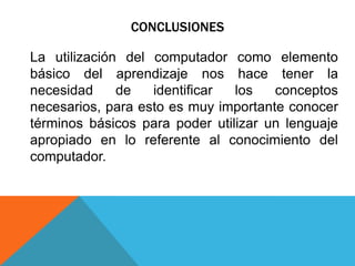 CONCLUSIONES
La utilización del computador como elemento
básico del aprendizaje nos hace tener la
necesidad de identificar los conceptos
necesarios, para esto es muy importante conocer
términos básicos para poder utilizar un lenguaje
apropiado en lo referente al conocimiento del
computador.
 