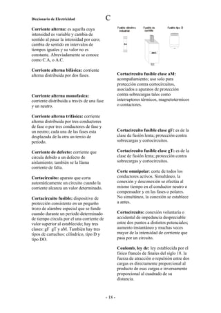 Diccionario de Electricidad                  C
Corriente alterna: es aquella cuya
intensidad es variable y cambia de
sentido al pasar la intensidad por cero;
cambia de sentido en intervalos de
tiempos iguales y su valor no es
constante. Abreviadamente se conoce
como C.A, o A.C.

Corriente alterna bifásica: corriente
alterna distribuida por dos fases.                    Cortacircuito fusible clase aM:
                                                      acompañamiento; uso solo para
                                                      protección contra cortocircuitos,
                                                      asociados a aparatos de protección
Corriente alterna monofasica:                         contra sobrecargas tales como
corriente distribuida a través de una fase            interruptores térmicos, magnetotermicos
y un neutro.                                          o contactores.

Corriente alterna trifásica: corriente
alterna distribuida por tres conductores
de fase o por tres conductores de fase y
un neutro; cada una de las fases esta                 Cortacircuito fusible clase gF: es de la
desplazada de la otra un tercio de                    clase de fusión lenta; protección contra
periodo.                                              sobrecargas y cortocircuitos.

Corriente de defecto: corriente que                   Cortacircuito fusible clase gT: es de la
circula debido a un defecto de                        clase de fusión lenta; protección contra
aislamiento; también se la llama                      sobrecargas y cortocircuitos.
corriente de falta.
                                                      Corte omnipolar: corte de todos los
Cortacircuito: aparato que corta                      conductores activos. Simultáneo, la
automáticamente un circuito cuando la                 conexión y desconexión se efectúa al
corriente alcanza un valor determinado.               mismo tiempo en el conductor neutro o
                                                      compensador y en las fases o polares.
Cortacircuito fusible: dispositivo de                 No simultáneo, la conexión se establece
protección consistente en un pequeño                  a antes.
trozo de alambre especial que se funde
cuando durante un periodo determinado                 Cortocircuito: conexión voluntaria o
de tiempo circula por el una corriente de             accidental de impedancia despreciable
valor superior al establecido; hay tres               entre dos puntos a distintos potenciales;
clases: gF gT y aM. También hay tres                  aumento instantáneo y muchas veces
tipos de cartuchos: cilíndrico, tipo D y              mayor de la intensidad de corriente que
tipo DO.                                              pasa por un circuito.

                                                      Coulomb, ley de: ley establecida por el
                                                      físico francés de finales del siglo 18. la
                                                      fuerza de atracción o repulsión entre dos
                                                      cargas es directamente proporcional al
                                                      producto de esas cargas e inversamente
                                                      proporcional al cuadrado de su
                                                      distancia.



                                             - 18 -
 