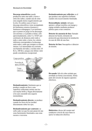 Diccionario de Electricidad                D

Descarga atmosférica: puede                      Deslumbramiento por reflexión: es el
producirse entre una nube y tierra o             que produce una superficie brillante
entre dos nubes, cuando una de estas             cuando esta excesivamente iluminada.
esta cargada menos negativamente que
la otra. En ambos casos el rayo o                Destornillador aislado: útil para
descarga atmosférica viene acompañado            apretar o aflojar tornillos con mango y
de fenómenos sonoros (truenos) y                 espiga aislados mediante producto
luminosos relámpagos). Las tensiones             plástico para evitar contactos.
que se ponen en juego en las descargas
son enormes y se pueden evaluar, solo            Detector de ausencia de fase: llamado
aproximadamente, entre 5 y 10 KV por             detector de fusión; elemento de
centímetro de distancia entre nube y             protección que desconecta la instalación
nube o entre nube y tierra; los valores          en caso de fallo de una fase.
inferiores corresponden a la descarga
entre nube y nube que siempre es menos           Detector de fase: buscapolos o detector
intensa. Las intensidades de corriente           de tensión.
son bastante elevadas y oscilan entre 10
KA y 200 KA, aunque este último valor
puede considerarse excepcional.




                                                 Devanado: hilo de cobre aislado que,
                                                 arrollado en forma conveniente, forma
                                                 parte del circuito de algunos aparatos
                                                 eléctricos.

Deslumbramiento: fenómeno que se
produce cuando un foco o una
superficie reflectante emiten una luz
con mucho brillo y llegan directamente
a los ojos causando una ceguera
momentánea.

Deslumbramiento directo: se produce
cuando los focos de luz inciden
directamente sobre los ojos.

Deslumbramiento por contraste: se
sufre cada vez que los ojos pasan de una         Dieléctrico: dicese del cuerpo mal
zona fuertemente iluminada a una zona            conductor a través de cuya masa se
oscura o viceversa.                              ejerce la inducción eléctrica.




                                           -2-
 