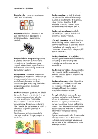 Diccionario de Electricidad                   E

Embellecedor: elemento ornatito que                 Enchufe cocina: enchufe destinado
rodea a un mecanismo.                               exclusivamente a suministrar energía
                                                    eléctrica a los elementos de la cocina,
                                                    placa y horno. Se coloca de 25
                                                    amperios, con toma de tierra y con
                                                    automático exclusivamente para el.

                                                    Enchufe de alumbrado: enchufe
Empalme: unión de conductores, la                   exclusivo para conectar aparatos de
cual tiene la misión de asegurar su                 alumbrado en una vivienda.
continuidad, tanto eléctrica como
mecánica.                                            Enchufe de fuerza: enchufe destinado
                                                    en viviendas y locales comerciales a
                                                    conectar aparatos de un consumo medio
                                                    (radiadores, microondas, etc.). El
                                                    circuito de estos enchufes esta protegido
                                                    por un automático.

                                                    Enchufe lavadora y lavavajillas:
Emplazamiento peligroso: espacio en                 enchufe que alimenta exclusivamente la
el que una atmósfera explosiva está                 lavadora y el lavavajillas y esta
presente en tal cuantía, como para                  protegido exclusivamente por un
requerir precauciones especiales, en la             automático.
construcción, instalación y utilización
del material eléctrico.                             Enchufes usos varios: están destinados
                                                    para conectar batidoras, aspiradoras y
Encapsulado: cuando los elementos a                 aparatos de poca potencia en general en
proteger están encerrados (envueltos) en            las viviendas.
una resina, de tal manera que una
atmósfera explosiva no pueda ser                    Enclavamiento mecánico: dispositivo
inflamada ni por chispa ni por contacto             mecánico que, cuando están cerrados
con puntos calientes internos al                    los contactos principales de un
encapsulado.                                        contactor, bloquea los contactos
                                                    principales de otro contactor.
Enchufe: elemento que tiene por objeto
derivar fácilmente la corriente de la red           Energía atómica o nuclear: La que
en puntos determinados y además                     mantiene unidas las partículas en el
permite también con facilidad la                    núcleo de cada átomo y que, al unirse
desconexión de la misma. Consta                     dos núcleos ligeros para formar uno
esencialmente de base, que es la parte              mayor (reacción de fusión) o al partirse
fija, y de clavija, que es la parte móvil y         en dos o más fragmentos un núcleo muy
se conecta al aparato que debe de                   pesado (reacción de fisión) es liberada
alimentar.                                          en forma de energía calorífica o
Familiarmente se denomina así a la                  radiante.
base, que puede ser de tipo europeo o               Aprovechamiento del calor desprendido
americano.                                          en la reacción de fisión de elementos
                                                    radioactivos para generar vapor que, a
                                                    su vez, mueve una turbina que da lugar
                                                    a energía eléctrica.


                                              -4-
 